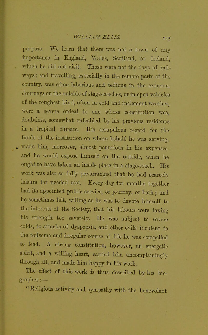 purpose. We learn that tliere was not a town of any importance in England, Wales, Scotland, or Ireland, which he did not visit. Those were not the days of rail- ways ; and travelling, especially in the remote parts of the country, was often laborious and tedious in the extreme. Joumeys on the outside of stage-coaches, or in open vehicles of the roughest kind, often in cold and inclement weather, were a severe ordeal to one whose constitution was, doubtless, somewhat enfeebled by his previous residence in a tropical climate. His scrupulous regard for the funds of the institution on whose behalf he was serving, . made him, moreover, almost penurious in his expenses, and he would expose himself on the outside, when he ought to have taken an inside place in a stage-coach. His work was also so fully pre-arran'ged that he had scarcely leisure for needed rest. Every day for months together had its appointed public service, or journey, or both; and he sometimes felt, willing as he was to devote himself to the interests of the Society, that his labours were taxing his strength too severely. He was subject to severe colds, to attacks of dyspepsia, and other evils incident to the toilsome and irregular course of Hfe he was compelled to lead. A strong constitution, however, an energetic spirit, and a willing heart, carried him uncomplainingly through all, and made him happy in his work. The effect of this work is thus described by his bio- grapher :—  Keligious activity and sympathy with the benevolent