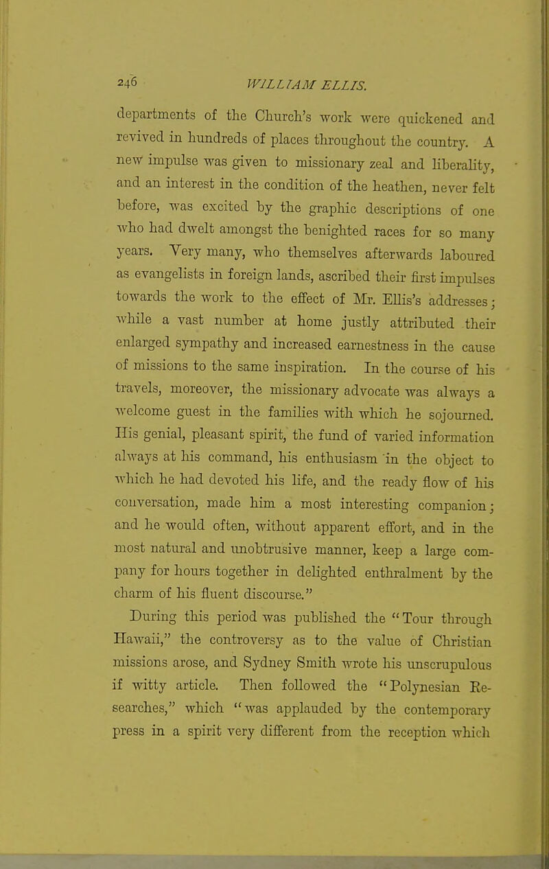 departments of the Cliurcli's work were quickened and revived in hundreds of places throughout the country. A new impulse was given to missionary zeal and liberality, and an interest in the condition of the heathen, never felt before, was excited by the graphic descriptions of one who had dwelt amongst the benighted races for so many years. Yery many, who themselves afterwards laboured as evangelists in foreign lands, ascribed their first impulses towards the work to the effect of Mr. Ellis's addresses; while a vast number at home justly attributed their enlarged sympathy and increased earnestness in the cause of missions to the same inspiration. In the course of his travels, moreover, the missionary advocate was always a welcome guest in the families with which he sojourned. His genial, pleasant spirit, the fund of varied information always at liis command, his enthusiasm in the object to Avhich he had devoted his life, and the ready flow of his conversation, made him a most interesting companion; and he would often, without apparent effort, and in the most natural and unobtrusive manner, keep a large com- pany for hours together in delighted enthralment by the charm of his fluent discourse. During this period was published the  Tour through HaAvaii, the controversy as to the value of Christian missions arose, and Sydney Smith wrote his imscrupulous if witty article. Then followed the Polynesian Re- searches, which was applauded by the contemporary press in a spirit very different from the reception which