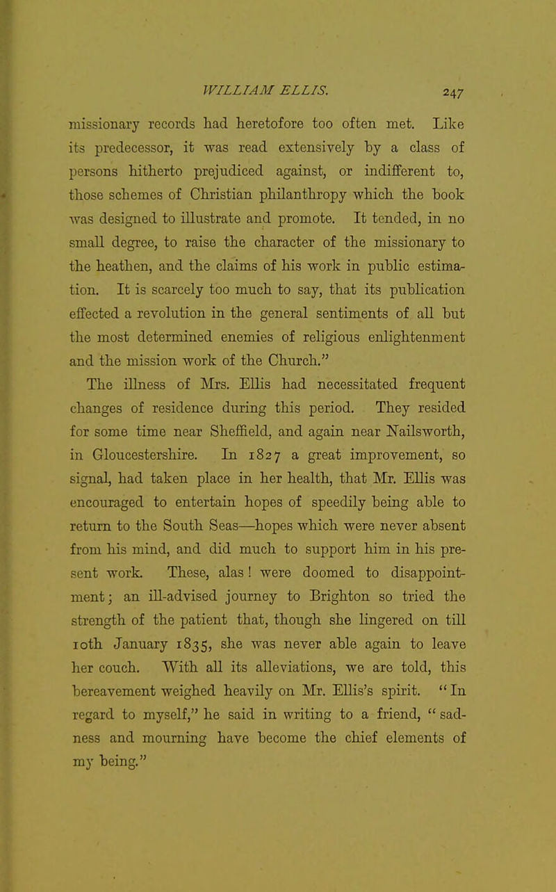 missionary records had heretofore too often met. Like its predecessor, it was read extensively by a class of persons hitherto prejudiced against, or indifferent to, those schemes of Christian philanthropy which the book was designed to illustrate and promote. It tended, in no small degree, to raise the character of the missionary to the heathen, and the claims of his work in public estima- tion. It is scarcely too much to say, that its publication effected a revolution in the general sentiments of all but the most determined enemies of religious enlightenment and the mission work of the Church. The illness of Mrs. Ellis had necessitated frequent changes of residence during this period. They resided for some time near Sheffield, and again near Nailsworth, in Gloucestershire. In 1827 a great improvement, so signal, had taken place in her health, that Mr. EUis was encouraged to entertain hopes of speedily being able to return to the South Seas—hopes which were never absent from his mind, and did much to support him in his pre- sent work. These, alas ! were doomed to disappoint- ment; an iU-advised journey to Brighton so tried the strength of the patient that, though she lingered on till loth January 1835, she was never able again to leave her couch. With all its alleviations, we are told, this bereavement weighed heavily on Mr. Ellis's spirit.  In regard to myself, he said in writing to a friend,  sad- ness and mourning have become the chief elements of my being.
