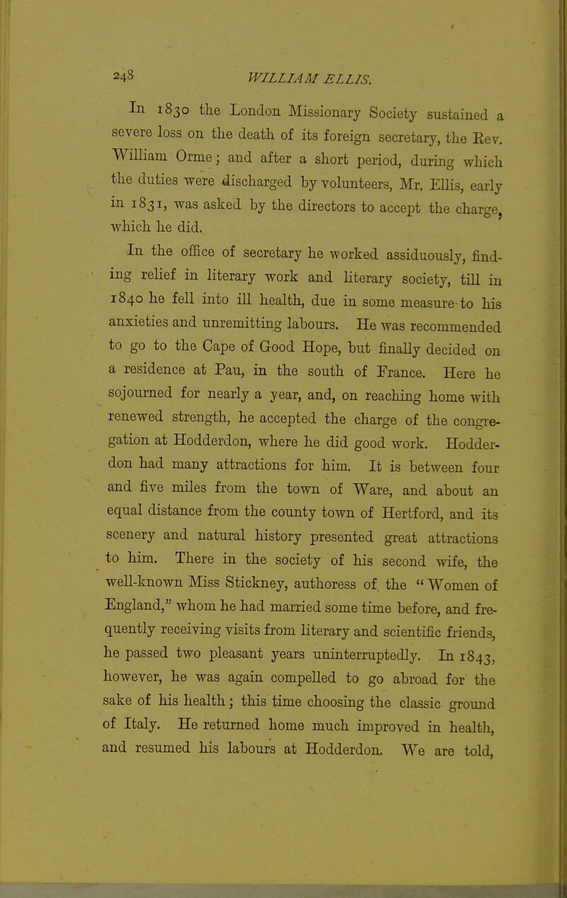 In 1830 the London Missionary Society sustained a severe loss on the death of its foreign secretary, the Eev. William Orme; and after a short period, during which the duties were discharged by volunteers, Mr, Ellis, early in 1831, was asked by the directors to accept the charge, which he did. In the office of secretary he worked assiduously, find- ing relief in literary work and literary society, tiU in 1840 he fell into iU health, due in some measure-to his anxieties and unremitting labours. He was recommended to go to the Cape of Good Hope, but finally decided on a residence at Pau, in the south of France. Here he sojourned for nearly a year, and, on reaching home with renewed strength, he accepted the charge of the congre- gation at Hodderdon, where he did good work. Hodder- don had many attractions for him. It is between four and five miles from the town of Ware, and about an equal distance from the county town of Hertford, and its scenery and natural history presented great attractions to him. There in the society of his second wife, the weU-known Miss Stickney, authoress of. the  Women of England, whom he had married some time before, and fre- quently receiving visits from literary and scientific friends, he passed two pleasant years uninterruptedly. In 1843, however, he was again compelled to go abroad for' the sake of his health; this time choosing the classic ground of Italy. He returned home much improved in health, and resumed his labours at Hodderdon. We are told,