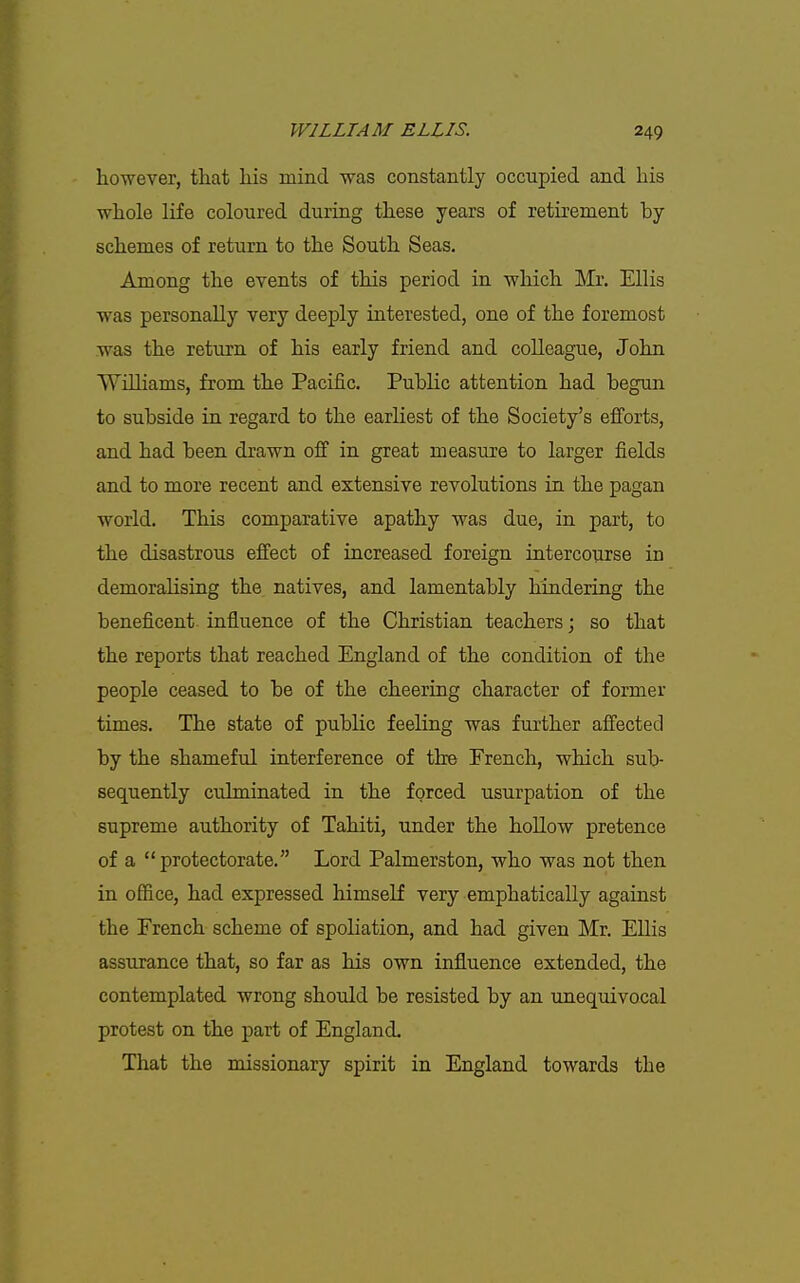 however, that his mind was constantly occupied and his whole life coloured during these years of retirement by schemes of return to the South Seas. Among the events of this period in which Mr. Ellis was personally very deeply interested, one of the foremost was the return of his early friend and colleague, John Williams, from the Pacific. Public attention had begun to subside in regard to the earliest of the Society's eflforts, and had been drawn off in great measure to larger fields and to more recent and extensive revolutions in the pagan world. This comparative apathy was due, in part, to the disastrous effect of increased foreign intercourse in demoralising the natives, and lamentably hindering the beneficent influence of the Christian teachers; so that the reports that reached England of the condition of the people ceased to be of the cheering character of former times. The state of public feeling was further affected by the shameful interference of the French, which sub- sequently culminated in the forced usurpation of the supreme authority of Tahiti, under the hollow pretence of a protectorate. Lord Palmerston, who was not then in office, had expressed himseK very emphatically against the French scheme of spoliation, and had given Mr. Ellis assurance that, so far as his own influence extended, the contemplated wrong should be resisted by an unequivocal protest on the part of England. That the missionary spirit in England towards the