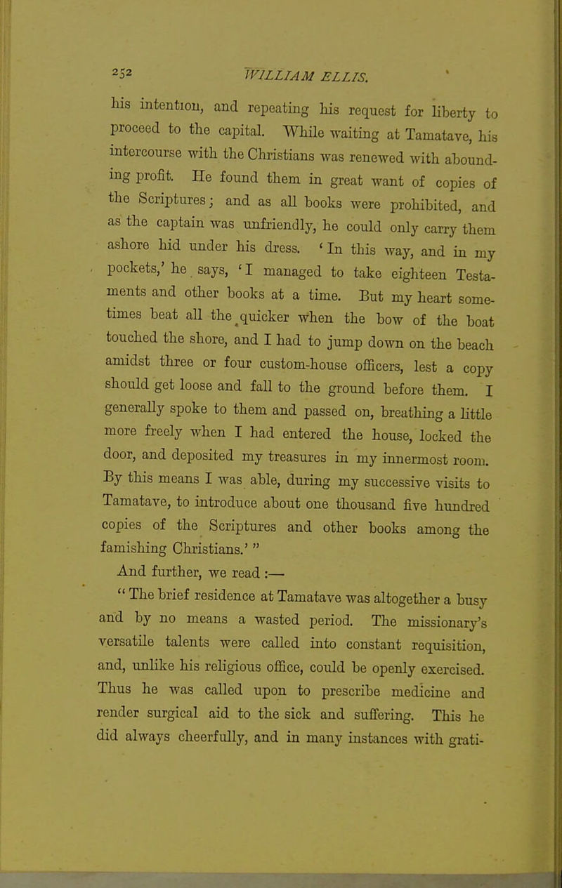 his intention, and repeating his request for liberty to proceed to the capital. While waiting at Tamatave, his intercourse with the Christians was renewed with abound- ing profit. He found them in great want of copies of the Scriptures j and as aU books were prohibited, and as the captain was unfriendly, he could only carry them ashore hid under his dress. ' In this way, and in my . pockets,'he. says, 'I managed to take eighteen Testa- ments and other books at a time. But my heart some- times beat aU the ^quicker when the bow of the boat touched the shore, and I had to jump down on the beach amidst three or four custom-house officers, lest a copy should get loose and fall to the ground before them. I generaUy spoke to them and passed on, breathing a little more freely when I had entered the house, locked the door, and deposited my treasures in my innermost room. By this means I was able, during my successive visits to Tamatave, to introduce about one thousand five hundred copies of the Scriptures and other books among the famishing Christians.'  And further, we read :—  The brief residence at Tamatave was altogether a busy and by no means a wasted period. The missionary's versatile talents were called into constant requisition, and, unlike his religious office, could be openly exercised. Thus he was called upon to prescribe medicine and render surgical aid to the sick and suff'ering. This he did always cheerfully, and in many instances with grati-