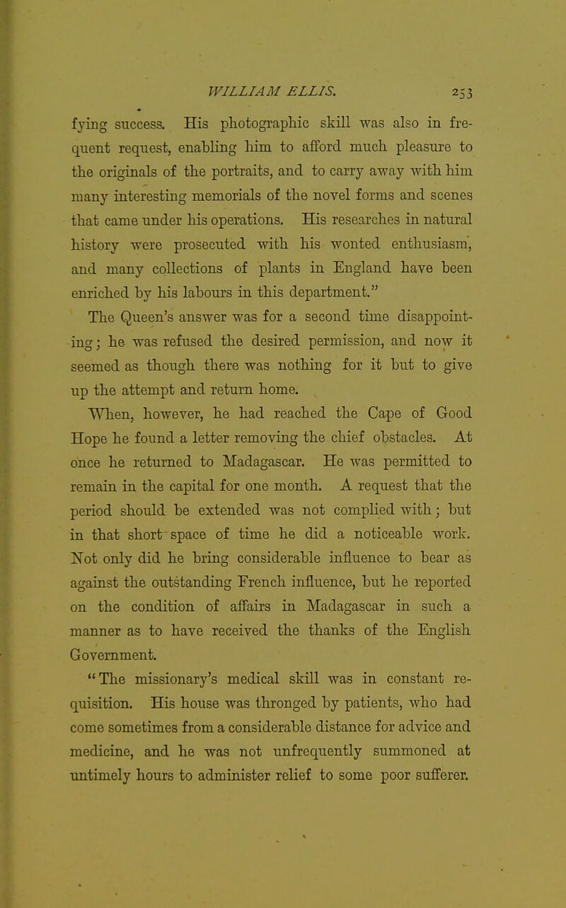 fying success. His photographic skill was also in fre- quent request, enabling him to afford much pleasure to the originals of the portraits, and to carry away with him many interesting memorials of the novel forms and scenes that came under his operations. His researches in natural history were prosecuted with his wonted enthusiasm', and many collections of plants in England have been enriched by his labours in this department. The Queen's answer was for a second time disappoint- ing ; he was refiised the desired permission, and now it seemed as though there was nothing for it but to give up the attempt and return home. When, however, he had reached the Cape of Good Hope he found a letter removing the chief obstacles. At once he returned to Madagascar. He was permitted to remain in the capital for one month. A request that the period should be extended was not complied with; but in that short'space of time he did a noticeable work. Not only did he bring considerable influence to bear as against the outstanding French influence, but he reported on the condition of affairs in Madagascar in such a manner as to have received the thanks of the English Government. The missionary's medical skill was in constant re- quisition. His house was thronged by patients, who had come sometimes from a considerable distance for advice and medicine, and he was not unfrequently summoned at untimely hours to administer relief to some poor suff'erer.