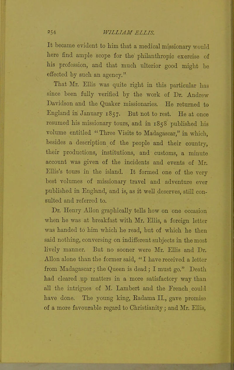 It became evident to hiiii that a medical missionary would here find ample scope for the' pliilantliropic exercise of his profession, and that much ulterior good might he effected by such an agency. That Mr. Ellis was quite right in this particular has since been fully verified by the work of Dr. Andrew Davidson and the Quaker missionaries. He returned to England in January 1857. But not to rest. He at once resumed his missionary tours, and in 1858 pubHshed his volume entitled  Three Visits to Madagascar, in which, besides a description of the people and their country, their productions, institutions, and customs, a minute account was given of the incidents and events of Mr. Ellis's tours in the island. It formed one of the very best volumes of missionary travel and adventure ever published in England, and is, as it well deserves, stiU con- sulted and referred to. Dr. Henry AUon graphically teUs how on one occasion when he was at breakfast with Mr. EUis, a foreign letter was handed to him which he read, but of which he then said nothing, conversing on indifferent subjects in the most lively manner. But no sooner were Mr. EUis and Dr. Allon alone than the former said, I have received a letter from Madagascar; the Queen is dead j I must go. Death had cleared up matters in a more satisfactory way than all the intrigues of M. Lambert and the French could have done. The young king, Eadama II., gave promise of a more favourable regard to Christianity; and Mr. Ellis,