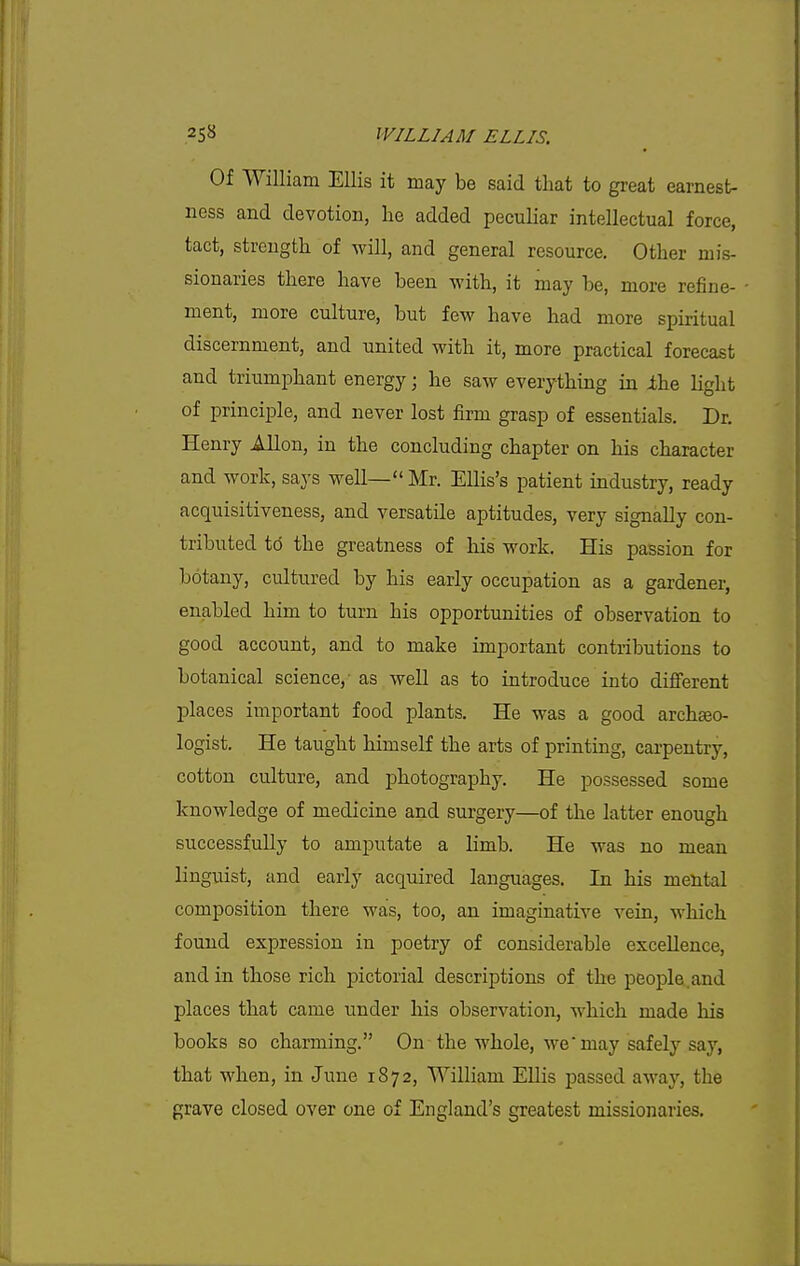 Of William Ellis it may be said that to great earnest- ness and devotion, he added peculiar intellectual force, tact, strength of will, and general resource. Other mis- sionaries there have been with, it may be, more refine- ment, more culture, but few have had more spiritual discernment, and united with it, more practical forecast and triumphant energy j he saw everything in ihe light of principle, and never lost firm grasp of essentials. Dr. Henry Allon, in the concluding chapter on his character and work, says well— Mr. Ellis's patient industry, ready acquisitiveness, and versatile aptitudes, very signally con- tributed to the greatness of his work. His passion for botany, cultured by his early occupation as a gardener, enabled him to turn his opportunities of observation to good account, and to make important contributions to botanical science, as well as to introduce into different places important food plants. He was a good archeeo- logist. He taught himself the arts of printing, carpentry, cotton culture, and photography. He possessed some knowledge of medicine and surgery—of the latter enough successfully to amputate a limb. He was no mean linguist, and early acquired languages. In his mental composition there was, too, an imaginative vein, which found expression in poetry of considerable excellence, and in those rich pictorial descriptions of the people.and places that came under his observation, which made his books so charming. On-the whole, we may safely say, that when, in June 1872, William Ellis passed away, the grave closed over one of England's greatest missionaries.