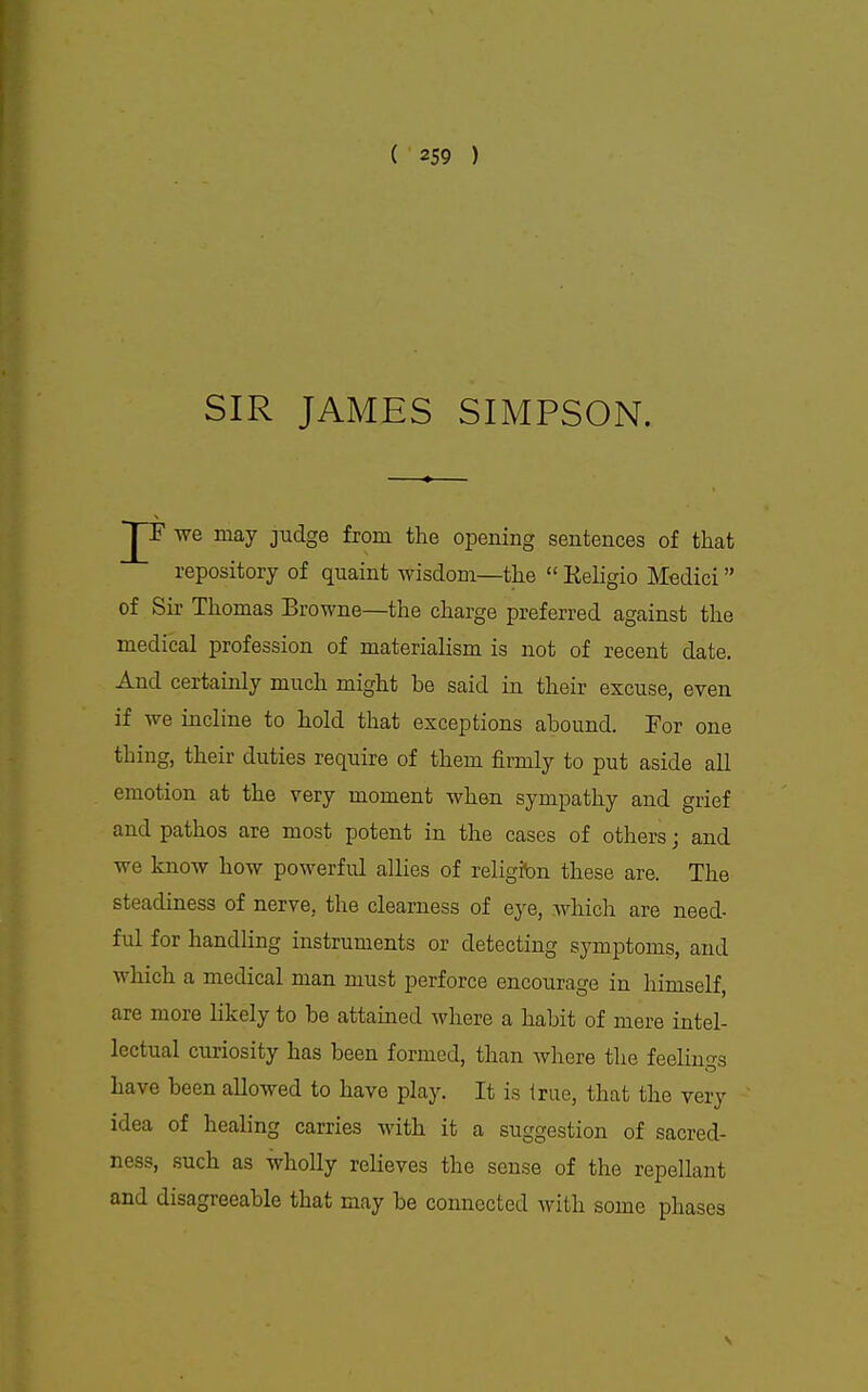 SIR JAMES SIMPSON. ~JT we may judge from the opening sentences of that repository of quaint wisdom—the  Keligio Medici of Sir Thomas Browne—the charge preferred against the medical profession of materialism is not of recent date. And certainly much might be said in their excuse, even if we incline to hold that exceptions abound. For one thing, their duties require of them firmly to put aside all emotion at the very moment when sympathy and grief and pathos are most potent in the cases of others; and we know how powerful allies of religibn these are. The steadiness of nerve, the clearness of eye, which are need- ful for handling instruments or detecting symptoms, and which a medical man must perforce encourage in himself, are more likely to be attained where a habit of mere intel- lectual curiosity has been formed, than Avhere the feelings have been allowed to have play. It is Irue, that the very idea of healing carries with it a suggestion of sacred- ness, such as wholly relieves the sense of the repellant and disagreeable that may be connected with some phases