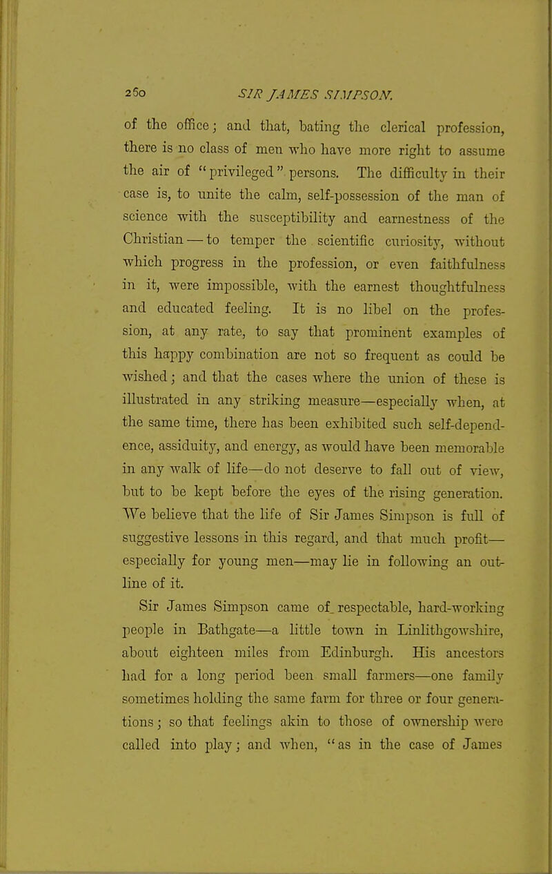 of the office; and that, bating the clerical profession, there is no class of men M-ho have more right to assume the air of  privileged  persons. The difficulty in their case is, to unite the cahn, self-possession of the man of science with the susceptibility and earnestness of the Christian — to temper the scientific curiosity, without which progress in the profession, or even faithfulness in it, were impossible, with the earnest thoughtfulness and educated feeling. It is no libel on the profes- sion, at any rate, to say that prominent examples of this happy combination are not so frequent as could be wished; and that the cases where the union of these is illustrated in any striking measure—especially when, at the same time, there has been exhibited such self-depend- ence, assiduity, and energy, as would have been memorable in any walk of life—do not deserve to fall out of view, but to be kept before the eyes of the rising generation. We believe that the life of Sir James Simpson is full of suggestive lessons in this regard, and that much profit— especially for young men—may lie in following an out- line of it. Sir James Simpson came ol respectable, hard-working people in Bathgate—a little town in Linlithgowshire, about eighteen miles from Edinburgh. His ancestors had for a long period been small farmers—one family sometimes holding the same farm for three or four genera- tions ; so that feelings akin to those of ownership were called into play; and when, as in the case of James