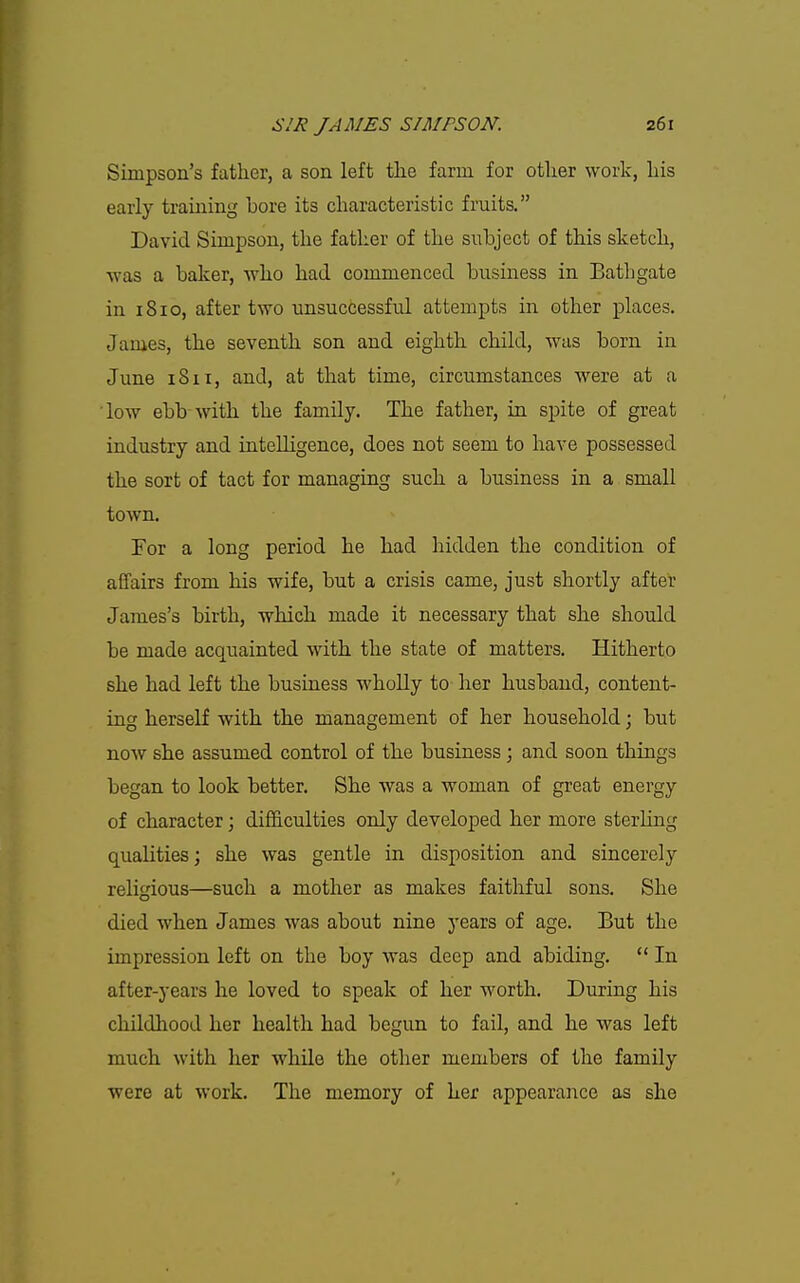 Simpson's father, a son left the farm for other work, his early training bore its characteristic fruits. David Simpson, the father of the subject of this sketch, was a baker, who had commenced business in Bathgate in 1810, after two unsuccessful attempts in other places. James, the seventh son and eighth child, was born in June 18II, and, at that time, circumstances were at a low ebb with the family. The father, in spite of great industry and intelligence, does not seem to have possessed the sort of tact for managing such a business in a small town. For a long period he had hidden the condition of affairs from his wife, but a crisis came, just shortly after James's birth, which made it necessary that she should be made acquainted with the state of matters. Hitherto she had left the business wholly to her husband, content- ing herself with the management of her household; but now she assumed control of the business; and soon things began to look better. She was a woman of great energy of character; difficulties only developed her more sterling qualities; she was gentle in disposition and sincerely religious—such a mother as makes faithful sons. She died when James was about nine years of age. But the impression left on the boy was deep and abiding.  In after-years he loved to speak of her worth. During his childhood her health had begun to fail, and he was left much with her while the other members of the family were at work. The memory of her appearance as she
