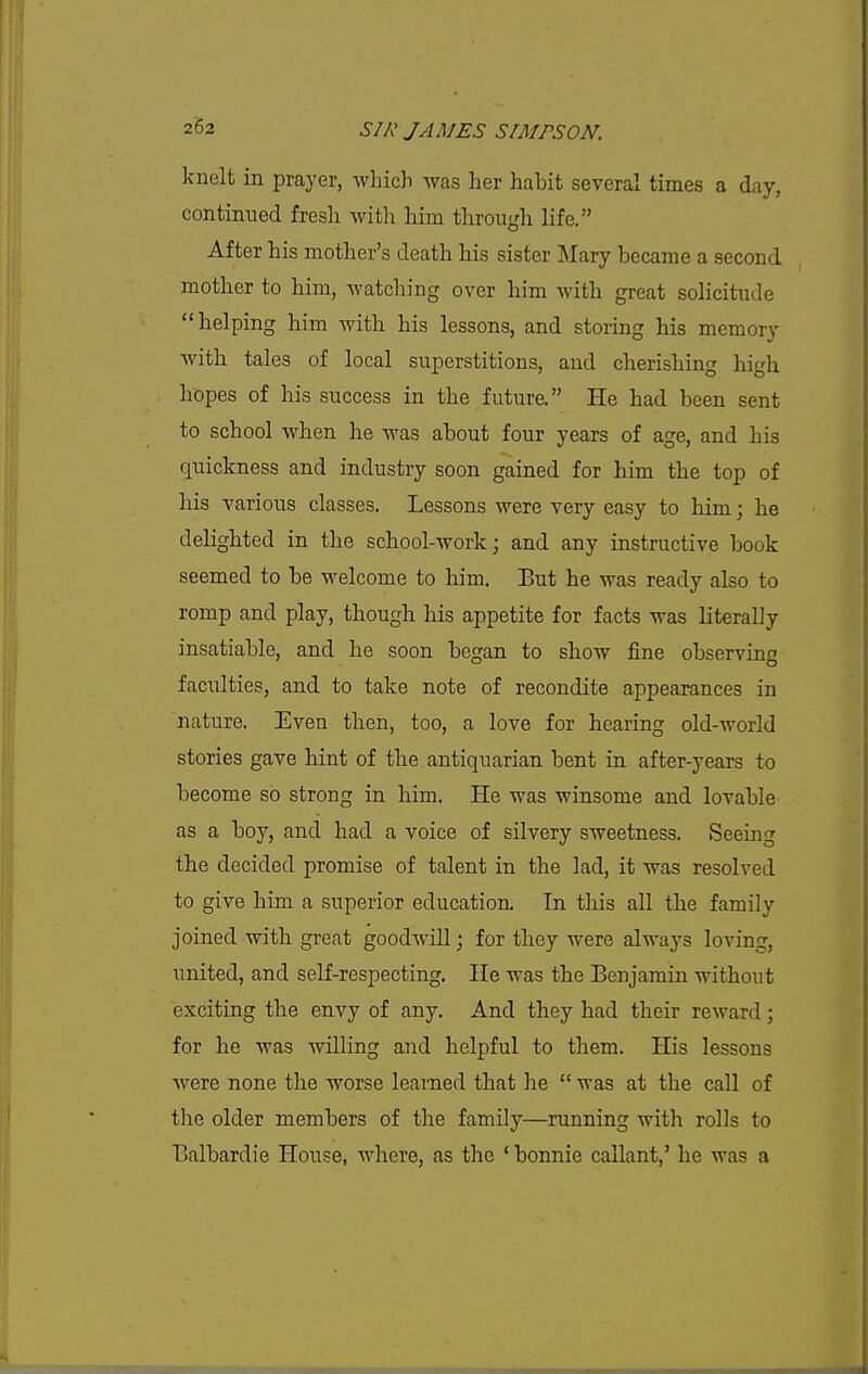 knelt in prayer, which was her habit several times a day, continued fresh with him through life. After his mother's death his sister Mary became a second mother to him, watching over him with great solicitude helping him with his lessons, and storing his memory Avith tales of local superstitions, and cherishing high hopes of his success in the future. He had been sent to school when he was about four years of age, and his quickness and industry soon gained for him the top of his various classes. Lessons were very easy to him; he delighted in the school-work; and any instructive book seemed to be welcome to him. But he was ready also to romp and play, though his appetite for facts was literally insatiable, and he soon began to show fine observing faculties, and to take note of recondite appearances in nature. Even then, too, a love for hearing old-world stories gave hint of the antiquarian bent in after-years to become so strong in him. He was winsome and lovable as a boy, and had a voice of silvery sweetness. Seeing the decided promise of talent in the lad, it was resolved to give him a superior education. Tn this all the family joined with great goodwill; for they were always loving, united, and self-respecting. He was the Benjamin without exciting the envy of any. And they had their reward; for he was willing and helpful to them. His lessons were none the worse learned that he  was at the call of the older members of the family—running with rolls to Balbardie House, where, as the ' bonnie callant,' he was a
