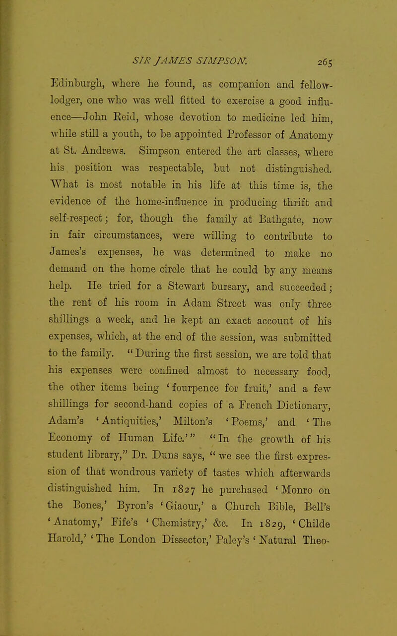 Edinburgh, where he found, as companion and fellow- lodger, one who was well fitted to exercise a good influ- ence—John Keid, whose devotion to medicine led him, while still a youth, to be appointed Professor of Anatomy at St. Andrews. Simpson entered the art classes, where his position was respectable, but not distinguished. What is most notable in his life at this time is, the evidence of the home-influence in producing thrift and self-respect j for, though the family at Bathgate, now in fair circumstances, were williug to contribute to James's expenses, he was determined to make no demand on the home circle that he could by any means help. He tried for a Stewart bursary, and succeeded; the rent of his room in Adam Street was only three shillings a week, and he kept an exact account of his expenses, which, at the end of the session, was submitted to the family.  During the first session, we are told that his expenses were confined almost to necessary food, the other items being * fourpence for fruit,' and a few shdliags for second-hand copies of a French Dictionary, Adam's ' Antiquities,' Milton's ' Poems,' and ' The Economy of Human Life.' In the growth of his student library, Dr. Duns says,  we see the first expres- sion of that wondrous variety of tastes which afterwards distinguished him. In 1827 he purchased 'Monro on the Bones,' Byron's 'Giaour,' a Church Bible, Bell's 'Anatomy,' Fife's 'Chemistry,' &c. In 1829, ' Childe Harold,' ' The London Dissector,' Paley's ' Natural Theo-