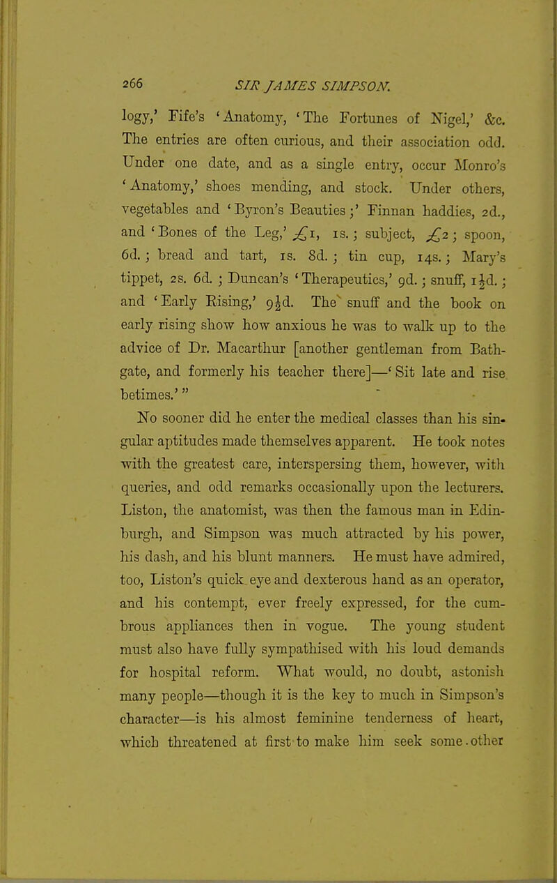 logy,' Fife's 'Anatomy, 'The Fortunes of Nigel,' &c. The entries are often curious, and their association odd. Under one date, and as a single entry, occur Monro's 'Anatomy,' shoes mending, and stock. Under others, vegetables and 'Byron's Beauties;' Finnan haddies, 2d., and 'Bones of the Leg,' ^^i, is.; subject, £,2; spoon, 6d. ; bread and tart, is. 8d. ; tin cup, 14s.; Mary's tippet, 2S. 6d. ; Duncan's 'Therapeutics,' gd.; snuff, i|d.; and ' Early Rising,' p^d. The' snuff and the book on early rising show how anxious he was to walk up to the advice of Dr. Macarthur [another gentleman from Bath- gate, and formerly his teacher there]—' Sit late and rise betimes.' No sooner did he enter the medical classes than his sin- gular aptitudes made themselves apparent. He took notes with the greatest care, interspersing them, however, witli queries, and odd remarks occasionally upon the lecturers. Liston, the anatomist, was then the famous man in Edin- burgh, and Simpson was much attracted by his power, his dash, and his blunt manners. He must have admired, too, Liston's quick, eye and dexterous hand as an operator, and his contempt, ever freely expressed, for the cum- brous appliances then in vogue. The young student must also have fully sympathised with his loud demands for hospital reform. What would, no doubt, astonish many people—though it is the key to much in Simpson's character—is his almost feminine tenderness of heart, which threatened at first-to make him seek some.other