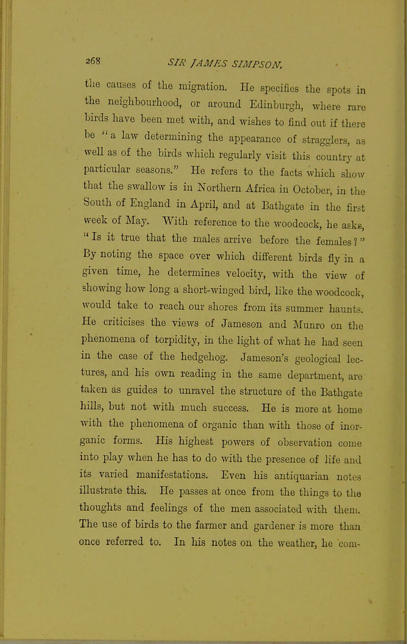 tlie causes of tlie migration. He specifies the spots in the neighbourhood, or around Edinburgh, where rare birds have been met with, and wishes to find out if there be a laAv determining the appearance of stragglers, as wen as of the birds which regularly visit this country at particular seasons. He refers to the facts which show that the swallow is in Northern Africa in October, in the South of England in April, and at Bathgate in the first week of May. With reference to the woodcock, he asks,  Is it true that the males arrive before the females % By noting the space over which different birds fly in a given time, he determines velocity, with the view of showing how long a short-winged bird, like the woodcock, would take to reach our shores from its summer haunts. He criticises the views of Jameson and Munro on the phenomena of torpidity, in the light of what he had seen in the case of the hedgehog. Jameson's geological lec- tures, and his own reading in the same department, are taken as guides to unravel the structure of the Bathgate hills, but not with much success. He is more at home with the phenomena of organic than with those of inor- ganic forms. His highest powers of observation come into play when he has to do with the presence of life and its varied manifestations. Even his antiquarian notes illustrate this. He passes at once from the things to the thoughts and feelings of the men associated with theui. The use of birds to the farmer and gardener is more than once referred to. In his notes on the weather, he com-