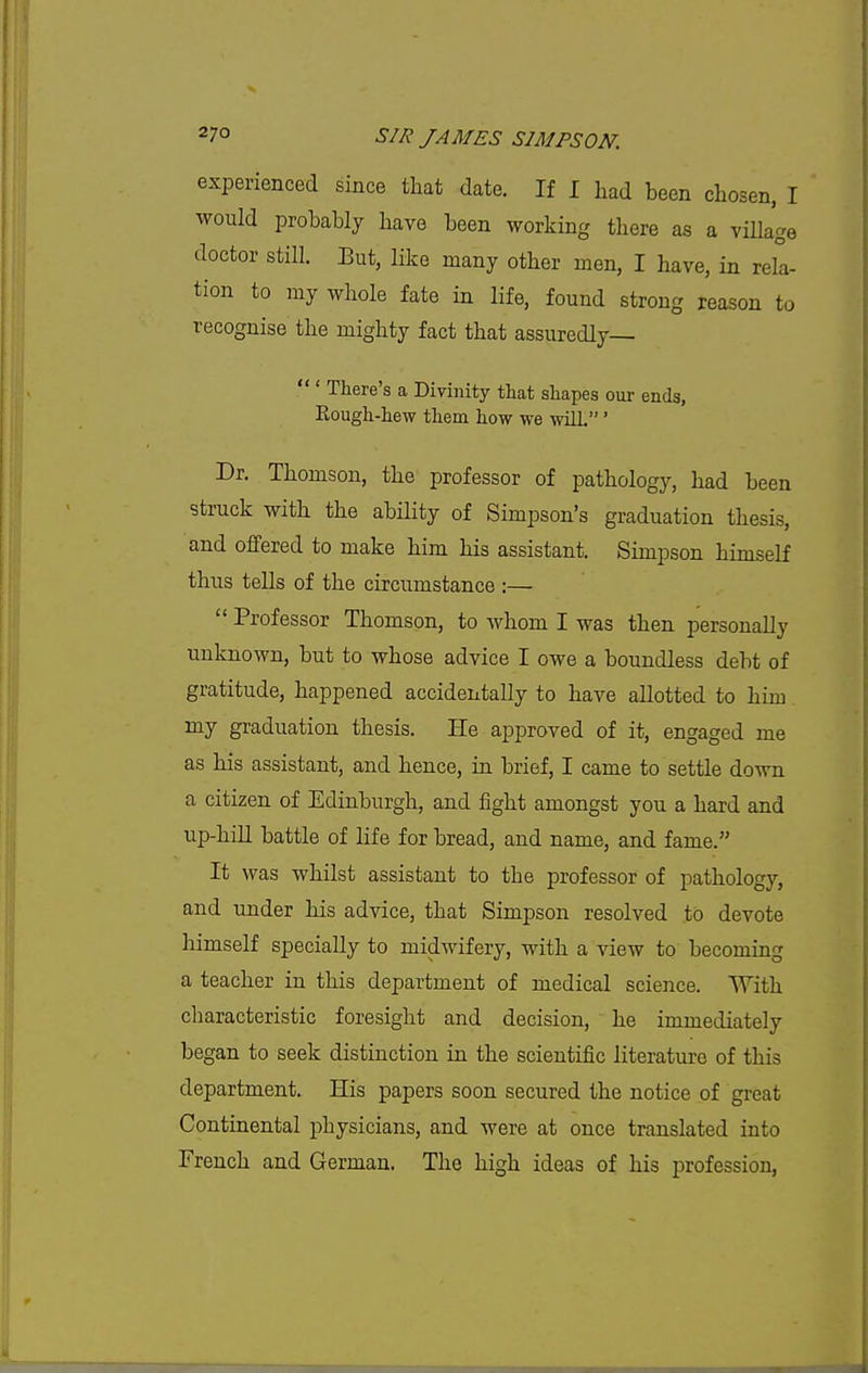 experienced since that date. If I had been chosen, I would probably have been working there as a village doctor still. But, like many other men, I have, in rell- tion to my whole fate in life, found strong reason to recognise the mighty fact that assuredly  ' There's a Divinity that shapes our ends, Rough-hew them how we will.' Dr. Thomson, the professor of pathology, had been struck with the ability of Simpson's graduation thesis, and offered to make him his assistant. Simpson himself thus tells of the circumstance :—  Professor Thomson, to whom I was then personally unknown, but to whose advice I owe a boundless debt of gratitude, happened accidentally to have allotted to him my graduation thesis. He approved of it, engaged me as his assistant, and hence, in brief, I came to settle down a citizen of Edinburgh, and fight amongst you a hard and up-hill battle of life for bread, and name, and fame. It was whilst assistant to the professor of pathology, and under his advice, that Simpson resolved to devote himself specially to midwifery, with a view to becoming a teacher in this department of medical science. With characteristic foresight and decision, he immediately began to seek distinction in the scientific literature of this department. His papers soon secured the notice of great Continental physicians, and were at once translated into French and German. The high ideas of his profession,