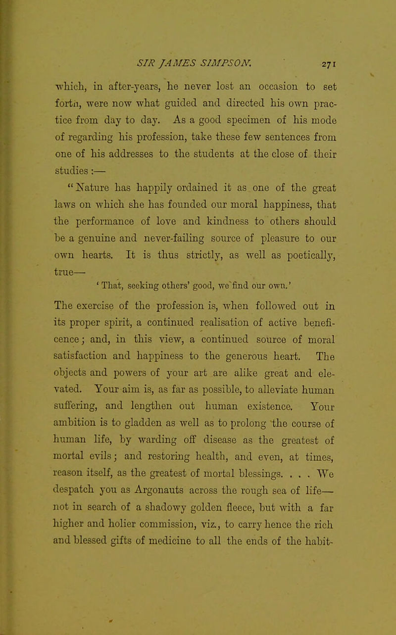 ■which, in after-years, he never lost an occasion to set fortii, were now what guided and directed his own prac- tice from day to day. As a good specimen of his mode of regarding his profession, take these few sentences from one of his addresses to the students at th.e close of their studies:—  Nature has happily ordained it as one of the great laws on which she has founded our moral happiness, that the performance of love and kindness to others should be a genuine and never-failing source of pleasure to our own hearts. It is thus strictly, as well as poetically, true— ' That, seeking others' good, we'find our own.' The exercise of the profession is, when followed out in its proper spirit, a continued realisation of active benefi- cence; and, in this view, a continued source of moral satisfaction and happiness to the generous heart. The objects and powers of your art are alike great and ele- vated. Your aim is, as far as possible, to alleviate human suffering, and lengthen out human existence. Your ambition is to gladden as well as to prolong the course of human life, by warding off disease as the greatest of mortal evils; and restoring health, and even, at times, reason itself, as the greatest of mortal blessings. . . . We despatch you as Argonauts across the rough sea of life— not in search of a shadowy golden fleece, but with a far higher and holier commission, viz., to carry hence the rich and blessed gifts of medicine to all the ends of the habit-