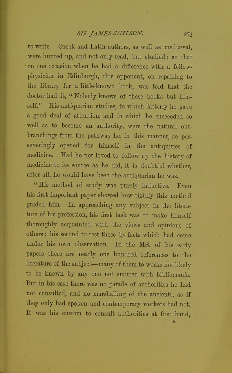 to ■wi'ite. Greek and Latin authors, as well as mediasval, were hunted up, and not only read, but studied; so that - on one occasion when he had a difference with a fellow- physician in Edinburgh, this opponent, on repairing to the library for a little-known book, was told that the doctor had it,  Nobody knows of these books but him- self. His antiquarian studies, to which latterly he gave a good deal of attention, and in which he succeeded so well as to become an authority, were the natural out- branchings from the pathway he, in this manner, so per- severingly opened for himseK in the antiquities of medicine. Had he not loved to follow up the history of medicine to its source as he did, it is doubtful whether, after all, he would have been the antiquarian he was. His method of study was purely inductive. Even his first important paper showed how rigidly this method guided him. In approaching any subject in the litera- ture of his profession, his first task was to make himself thoroughly acquainted with the views and opinions of others; his second to test these by facts which had come under his own observation. In the MS. of his early papers there are nearly one hundred references to the literature of the subject—many of them to works not likely to be known by any one not smitten with bibliomania. But in his case there was no parade of authorities he had not consulted, and no marshalling of the ancients, as if they only had spoken and contemporary workers had not. It was his custom to consult authorities at first hand, s