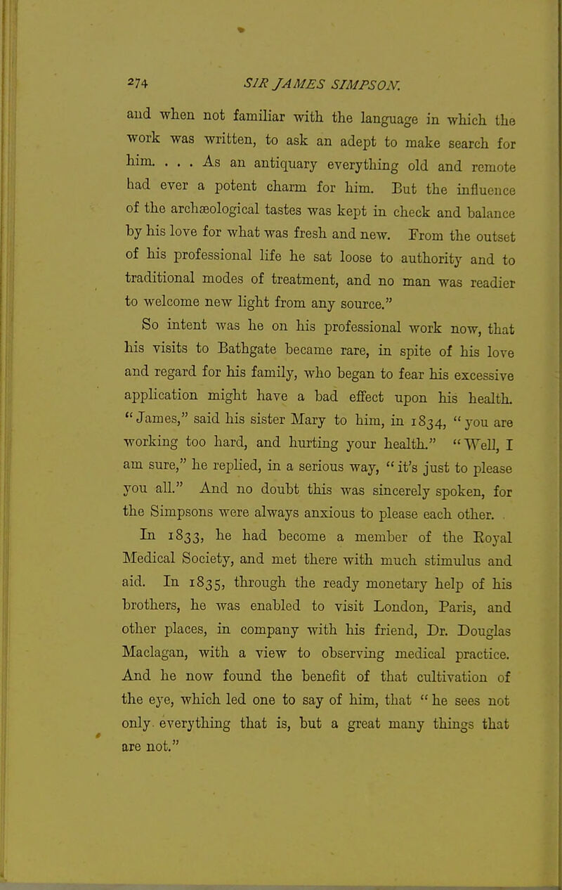 aud when not familiar with the language in which the work was written, to ask an adept to make search for him. ... As an antiquary everything old and remote had ever a potent charm for him. But the influence of the archaeological tastes was kept in check and balance by his love for what was fresh and new. From the outset of his professional life he sat loose to authority and to traditional modes of treatment, and no man was readier to welcome new light from any source. So intent was he on his professional work now, that his visits to Bathgate became rare, in spite of his love and regard for his family, who began to fear his excessive application might have a bad effect upon his health. James, said his sister Mary to him, in 1834, you are working too hard, and hurting your health. Well, I am sure, he replied, in a serious way,  it's just to please you all. And no doubt this was sincerely spoken, for the Simpsons were always anxious to please each other. . In 1833, he had become a member of the Eoyal Medical Society, and met there with much stimulus and aid. In 1835, through the ready monetary help of his brothers, he was enabled to visit London, Paris, and other places, in company with his friend. Dr. Douglas Maclagan, with a view to observing medical practice. And he now found the benefit of that cultivation of the eye, which led one to say of him, that  he sees not only- everything that is, but a great many things that are not.