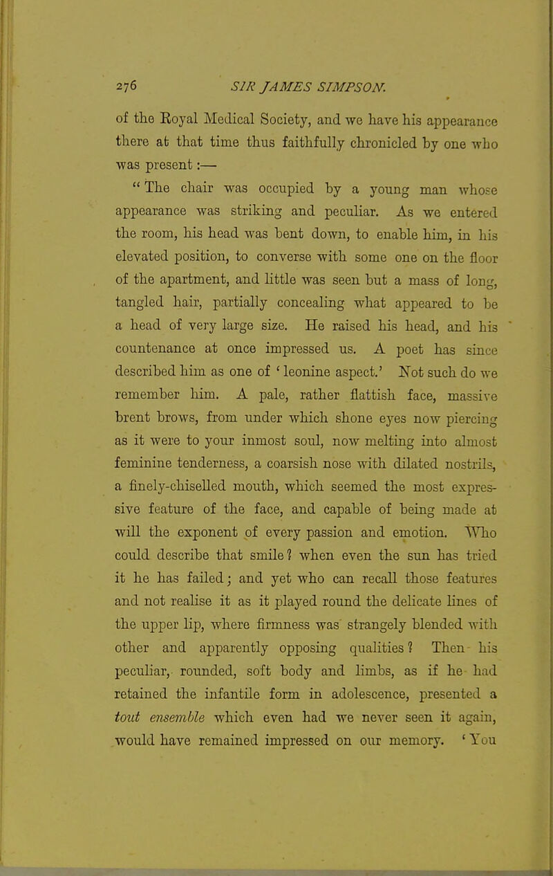 of the Royal Medical Society, and we have his appearance there afe that time thus faithfully chronicled by one who ■was present:—  The chair was occupied by a young man whose appearance was striking and peculiar. As we entered the room, his head was bent down, to enable him, in his elevated position, to converse with some one on the floor of the apartment, and little was seen but a mass of long, tangled hair, partially concealing what appeared to be a head of very large size. He raised his head, and his countenance at once impressed us. A poet has since described him as one of ' leonine aspect.' Not such do we remember him. A pale, rather flattish face, massive brent brows, from under which shone eyes now piercing as it were to your inmost soul, now melting into almost feminine tenderness, a coarsish nose with dilated nostrils, a finely-chiselled mouth, which seemed the most expres- sive feature of the face, and capable of being made at will the exponent of every passion and emotion. Who could describe that smile? when even the sun has tried it he has failed; and yet who can recall those features and not realise it as it played round the delicate lines of the upper lip, where firmness was' strangely blended with other and apparently opposing qualities ? Then his peculiar, rounded, soft body and limbs, as if he had retained the infantile form in adolescence, presented a tout ensemble which even had we never seen it again, would have remained impressed on our memory. ' You