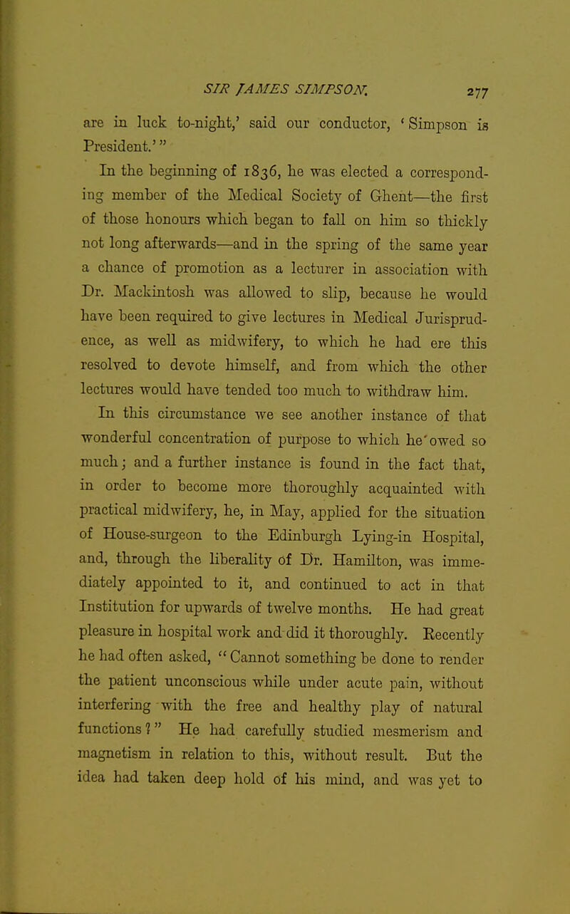 are in luck to-night/ said our conductor, ' Simpson is President.' In the beginning of 1836, he was elected a correspond- ing member of the Medical Society of Ghent—the iirst of those honours which began to fall on him so thickly not long afterwards—and in the spring of the same year a chance of promotion as a lecturer in association with Dr. Mackintosh was allowed to slip, because he would have been required to give lectures in Medical Jurisprud- ence, as well as midwifery, to which he had ere this resolved to devote himself, and from wliich the other lectures would have tended too much to withdraw him. In this circumstance we see another instance of that wonderful concentration of purpose to which he'owed so much; and a further instance is found in the fact that, in order to become more thoroughly acquainted with practical midwifery, he, in May, applied for the situation of House-surgeon to the Edinburgh Lying-in Hospital, and, through the liberality of Dr. Hamilton, was imme- diately appointed to it, and continued to act in that Institution for upwards of twelve months. He had great pleasure in hospital work and did it thoroughly. Recently he had often asked,  Cannot something be done to render the patient unconscious while under acute pain, without interfering with the free and healthy play of natural functions? He had carefully studied mesmerism and magnetism in relation to this, without result. But the idea had taken deep hold of his mind, and was yet to