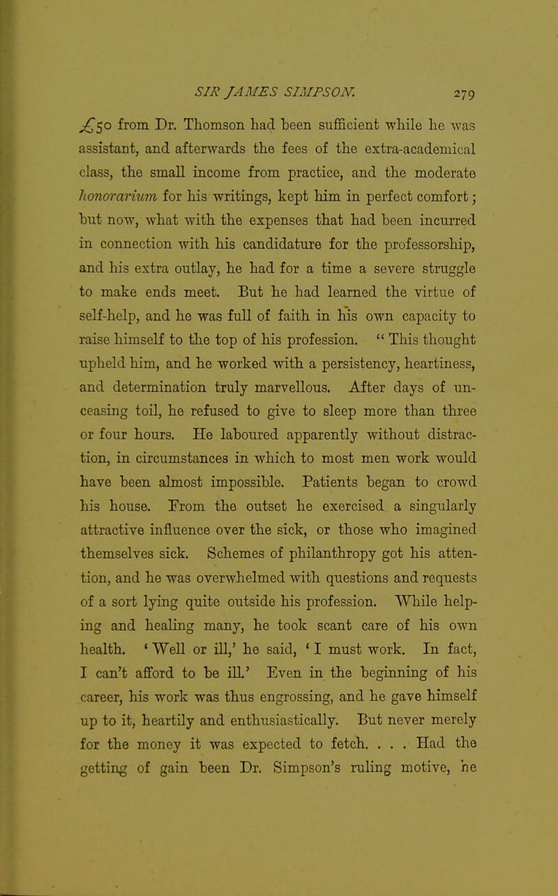 ^50 from Dr. Thomson had been sufficient while he was assistant, and afterwards the fees of the extra-academical class, the small income from practice, and the moderate lionoranum for his writings, kept him in perfect comfort; but now, what with the expenses that had been incurred in connection with his candidature for the professorship, and his extra outlay, he had for a time a severe struggle to make ends meet. But he had learned the virtue of self-help, and he was full of faith in his own capacity to raise himself to the top of his profession.  This thought upheld him, and he worked with a persistency, heartiness, and determination truly marvellous. After days of un- ceasing toil, he refused to give to sleep more than three or four hours. He laboured apparently without distrac- tion, in circumstances in which to most men work would have been almost impossible. Patients began to crowd his house. From the outset he exercised a singularly attractive influence over the sick, or those who imagined themselves sick. Schemes of philanthropy got his atten- tion, and he was overwhelmed with questions and requests of a sort lying quite outside his profession. While help- ing and healing many, he took scant care of his own health. ' Well or iU,' he said, ' I must work. In fact, I can't afford to be ill' Even in the beginning of his career, his work was thus engrossing, and he gave himself up to it, heartily and enthusiastically. But never merely for the money it was expected to fetch. . . . Had the getting of gain been Dr. Simpson's ruling motive, he