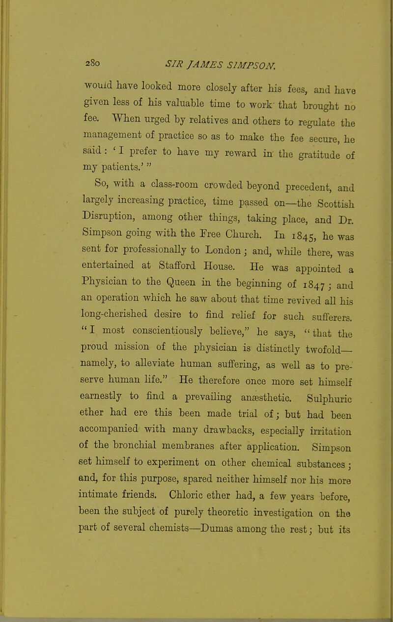 would have looked more closely after liis fees, and have given less of his valuable time to work that brought no fee. When urged by relatives and others to regulate the management of practice so as to make the fee secure, he said: ' I prefer to have my reward in the gratitude of my patients.' So, with a class-room crowded beyond precedent, and largely increasing practice, time passed on—the Scottish Disruption, among other things, taking place, and Dr. Simpson going with the Free Church. In 1845, lie was sent for professionally to London; and, while there, was entertained at Stafford House. He was appointed a Physician to the Queen in the beginning of 1847 ; and an operation which he saw about that time revived all his long-cherished desire to find rehef for such sufferers. I most conscientiously believe, he says, that the proud mission of the physician is distinctly twofold namely, to alleviate human suffering, as well as to pre- serve human life. He therefore once more set himself earnestly to find a prevailing anaesthetic. Sulphuric ether had ere this been made trial of; but had been accompanied with many drawbacks, especially iiTitation of the bronchial membranes after apphcation. Simpson set himself to experiment on other chemical substances; and, for this purpose, spared neither himself nor his more intimate friends. Chloric ether had, a few years before, been the subject of purely theoretic investigation on the part of several chemists—Dumas among the rest; but its