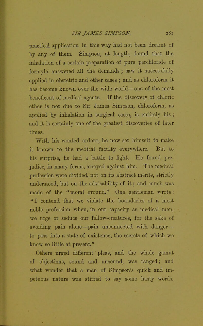 practical application in this way had not been dreamt of by any of them. Simpson, at length, found that the inhalation of a certain preparation of pure perchloride of formyle answered all the demands; saw it successfully applied in obstetric and other cases; and as chloroform it has become known over the wide world—one of the most beneficent of medical agents. If the discovery of chloric ether is not due to Sir James Simpson, chloroform, as applied by inhalation in surgical cases, is entirely his; and it is certainly one of the greatest discoveries of later times. With his wonted ardour, he now set himself to make it known to the medical faculty everywhere. But to his surprise, he had a battle to fight. He found pre- judice, in many forms, arrayed against him. The medical profession were divided, not on its abstract merits, strictly understood, but on the advisability of it; and much was made of the moral ground. One gentleman wrote: I contend that we violate the boundaries of a most noble profession when, in our capacity as medical men, we urge or seduce our fellow-creatures, for the sake of avoiding pain alone—pain unconnected with danger— to pass into a state of existence, the secrets of which we know so little at present Others urged difi'erent' pleas, and the whole gamut of objections, sound and unsound, was ranged; and what wonder that a man of Simpson's quick and im- petuous nature was stirred to say some hasty words.