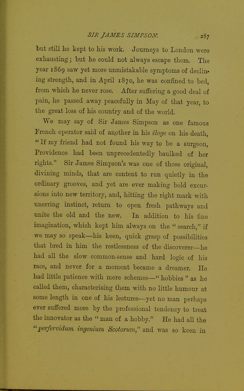 but still lie kept to his work. Journeys to London were exhausting; but lie could not always escape them. The year 1869 saw yet more unmistakable symptoms of decline ing strength, and in April 1870, he was confined to bed, from which he never rose. After suffering a good deal of pain, he passed away peacefully in May of that year, to the great loss of his country and of the world. We may say of Sir James Simpson as one famous French operator said of another ia his eloge on his death,  If my friend had not found his way to be a surgeon, Providence had been unprecedentedly baulked of her rights. Sir James Simpson's was one of those original, divining minds, that are content to run quietly ia the ordinary grooves, and yet are ever making bold excur- sions into new territory, and, hitting the right mark with unerring instinct, return to open fresh pathways and unite the old and the new. In addition to his fine imagination, which kept him always on the  search, if we may so speak—his keen, quick grasp of possibilities that bred in him the restlessness of the discoverer—he had all the slow common-sense and hard logic of his race, and never for a moment became a di-eamer. He had little patience with mere schemes— hobbies  as he called them, characterising them with no little humour at some length in one of his lectures—yet no man perhaps ever suffered more by the professional tendency to treat the innovator as the  man of a hobby. He had all the perfervidum ingenium Scotorum, and was so keen in