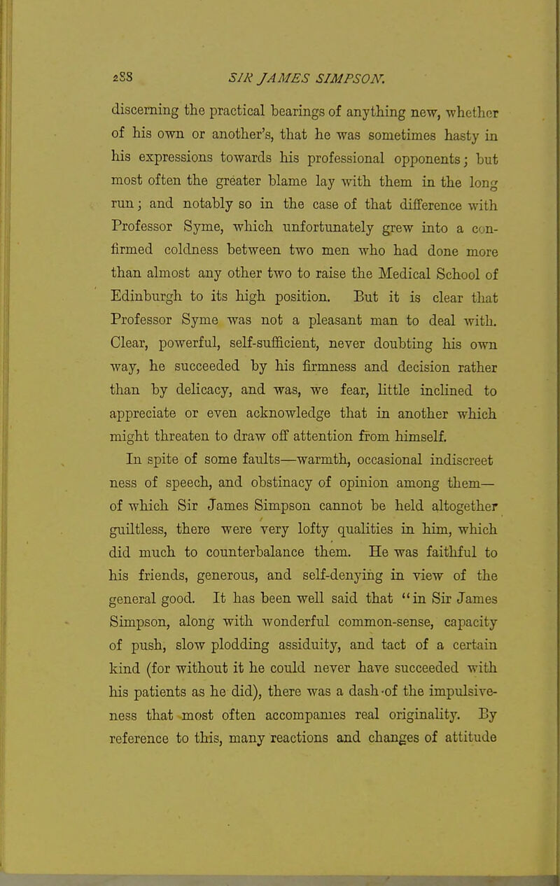 discerning the practical bearings of anything new, whether of his own or another's, that he was sometimes hasty in his expressions towards his professional opponents; but most often the greater blame lay with them in the long run \ and notably so in the case of that difference with Professor Syme, which unfortunately grew into a con- firmed coldness between two men who had done more than almost any other two to raise the Medical School of Edinburgh to its high position. But it is clear that Professor Syme was not a pleasant man to deal with. Clear, powerful, self-sufficient, never doubting his own way, he succeeded by his firmness and decision rather than by delicacy, and was, we fear, little inclined to appreciate or even acknowledge that in another which might threaten to draw off attention from himself. In spite of some faults—warmth, occasional indiscreet ness of speech, and obstinacy of opinion among them— of which Sir James Simpson cannot be held altogether guiltless, there were very lofty qualities in him, which did much to counterbalance them. He was faithful to his friends, generous, and self-denying in view of the general good. It has been well said that in Sir James Simpson, along with wonderful common-sense, capacity of push, slow plodding assiduity, and tact of a certain kind (for without it he could never have succeeded with his patients as he did), there was a dash-of the impulsive- ness that most often accompanies real originality. By reference to this, many reactions and changes of attitude