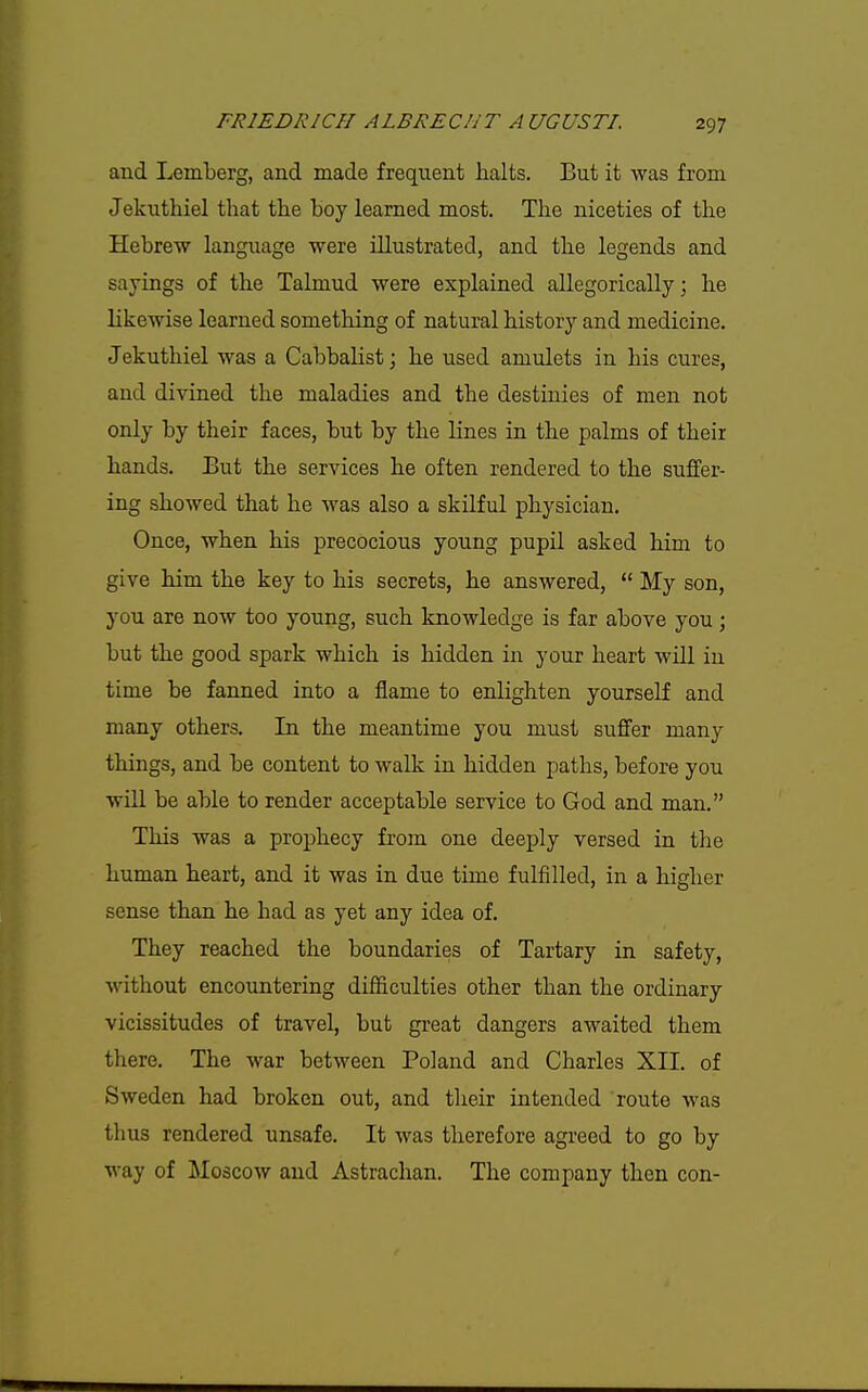 and Lemberg, and made frequent halts. But it was from Jekuthiel that the hoy learned most. The niceties of the Hebrew language were illustrated, and the legends and sayings of the Talmud were explained allegorically j he likewise learned something of natural history and medicine. Jekuthiel was a Cabbalist; he used amulets in his cures, and divined the maladies and the destinies of men not only by their faces, but by the lines in the palms of their hands. But the services he often rendered to the suffer- ing showed that he was also a skilful physician. Once, when his precocious young pupil asked him to give him the key to his secrets, he answered,  My son, you are now too young, such knowledge is far above you; but the good spark which is hidden in your heart will in time be fanned into a flame to enlighten yourself and many others. In the meantime you must suffer many things, and be content to walk in hidden paths, before you will be able to render acceptable service to God and man. This was a prophecy from one deeply versed in the human heart, and it was in due time fulfilled, in a higher sense than he had as yet any idea of. They reached the boundaries of Tartary in safety, without encountering difficulties other than the ordinary vicissitudes of travel, but great dangers awaited them there. The war between Poland and Charles XII. of Sweden had broken out, and their intended route was thus rendered unsafe. It was therefore agreed to go by way of Moscow and Astrachan. The company then con-