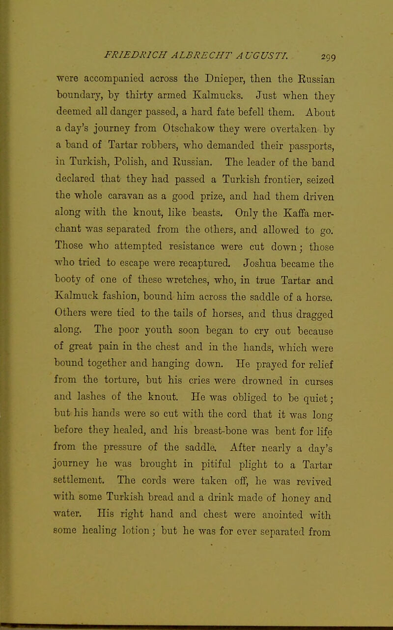 ■were accompanied across the Dnieper, then the Eussian boiindary, by thirty armed Kalmucks. Just when they deemed all danger passed, a hard fate befell them. About a day's journey from Otschakow they were overtaken by a band of Tartar robbers, who demanded their passports, in Turkish, Polish, and Eussian. The leader of the band declared that they had passed a Turkish frontier, seized the whole caravan as a good prize, and had them driven along with the knout, like beasts. Only the Kaffa mer- chant was separated from the others, and allowed to go. Those who attempted resistance were cut down; those who tried to escape were recaptured. Joshua became the booty of one of these wretches, who, in true Tartar and Kalmuck fashion, bound him across the saddle of a horse. Others were tied to the tails of horses, and thus dragged along. The poor youth soon began to cry out because of great pain in the chest and in the hands, which were bound together and hanging down. He prayed for relief from the torture, but his cries were drowned in curses and lashes of the knout. He was obliged to be quiet; but his hands were so cut with the cord that it was lone before they healed, and his breast-bone was bent for life from the pressure of the saddle. After nearly a day's journey he was brought in pitifid plight to a Tartar settlement. The cords were taken off, he was revived with some Turkish bread and a drink made of honey and water. His right hand and chest were anointed with some healing lotion ; but he was for ever separated from