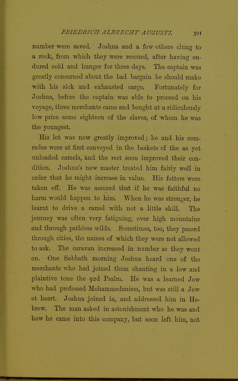 number were saved. Joshua and a few others clung to a rock, from which they were rescued, after having en- dured cold and hunger for three days. The captain was greatly concerned about the bad bargain he should make with his sick and exhausted cargo. Fortunately for Joshua, before the captain was able to proceed on his voyage, three merchants came and bought at a ridiculously low price some eighteen of the slaves, of whom he was the youngest. His lot was now greatly improved; he and his com- rades were at first conveyed in the baskets of the as yet unloaded camels, and the rest soon improved their con- dition. Joshua's new master treated him fairly well in order that he might increase in value. His fetters were taken ofF. He was assured that if he was faithful no harm would happen to him. When he was stronger, he learnt to drive a camel with not a little skiU. The journey was often very fatiguing, over high mountains and through pathless wilds. Sometimes, too, they passed through cities, the names of which they were not allowed to ask. The caravan increased in number as they went on. One Sabbath morning Joshua heard one of the merchants who had joined them chanting in a low and plaintive tone the gad Psalm. He was a learned Jew who had professed Mohammedanism, but was still a Jew at heart. Joshua joined in, and addressed him in He- brew. The man asked in astonishment who he was and how he came into this company, but soon left him, not
