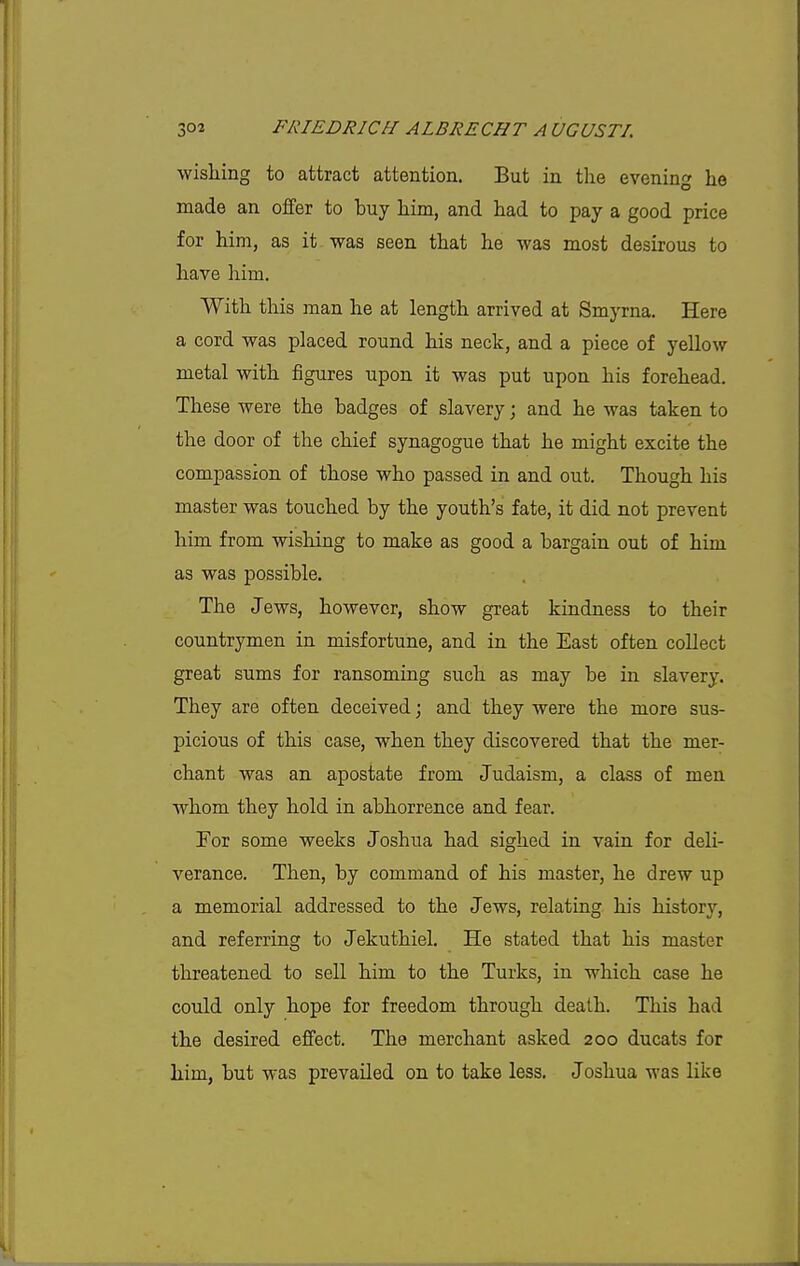 wishing to attract attention. But in the evening he made an offer to buy him, and had to pay a good price for him, as it was seen that he was most desirous to have him. With this man he at length arrived at Smyrna. Here a cord was placed round his neck, and a piece of yellow metal with figures upon it was put upon his forehead. These were the badges of slavery; and he was taken to the door of the chief synagogue that he might excite the compassion of those who passed in and out. Though his master was touched by the youth's fate, it did not prevent him from wishing to make as good a bargain out of him as was possible. The Jews, however, show great kindness to their countrymen in misfortune, and in the East often collect great sums for ransoming such as may be in slavery. They are often deceived; and they were the more sus- picious of this case, when they discovered that the mer- chant was an apostate from Judaism, a class of men whom they hold in abhorrence and fear. For some weeks Joshua had sighed in vain for deli- verance. Then, by command of his master, he drew up a memorial addressed to the Jews, relating his history, and referring to Jekuthiel. He stated that his master threatened to sell him to the Turks, in which case he could only hope for freedom through death. This had the desired effect. The merchant asked 200 ducats for him, but was prevailed on to take less. Joshua was like
