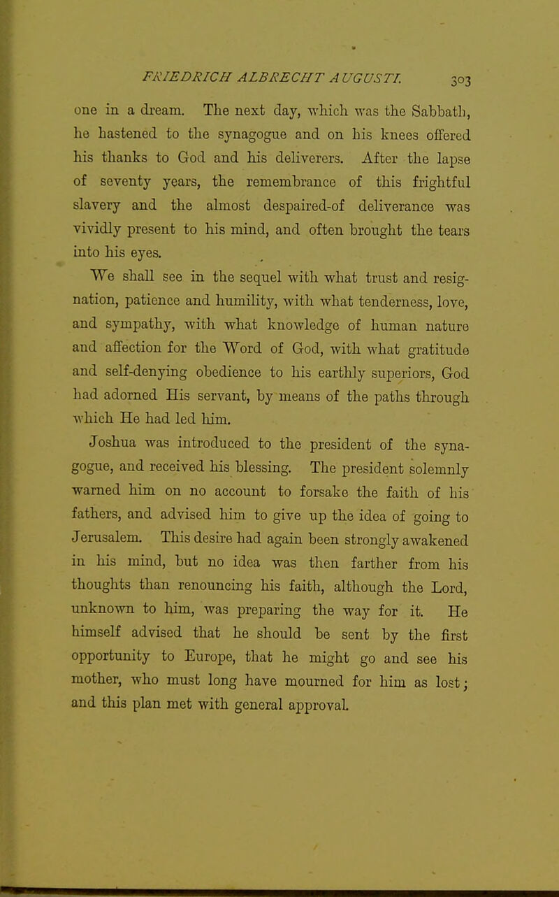 one in a di-eam. The next day, which was the Sabbath, he hastened to the synagogue and on his knees offered his thanks to God and his deliverers. After the lapse of seventy years, the remembrance of this frightful slavery and the almost despaired-of deliverance was vividly present to his mind, and often brought the tears into his eyes. We shall see in the sequel with what trust and resig- nation, patience and humility, with what tenderness, love, and sympathy, with what knowledge of human nature and affection for the Word of God, with what gratitude and self-denying obedience to his earthly superiors, God had adorned His servant, by means of the paths through which He had led him. Joshua was introduced to the president of the syna- gogue, and received his blessing. The president solemnly warned him on no account to forsake the faith of his fathers, and advised him to give up the idea of going to Jerusalem. This desire had again been strongly awakened in his mind, but no idea was then farther from his thoughts than renouncing his faith, although the Lord, unknown to him, was preparing the way for it. He himself advised that he should be sent by the first opportunity to Europe, that he might go and see his mother, who must long have mourned for him as lost; and this plan met with general approval