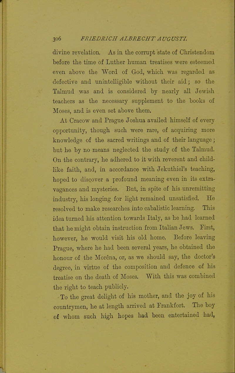 divine revelation. As in the corrupt state of Christendom before the time of Luther human treatises were esteemed even above the Word of God, which was regarded as defective and unintelligible without their aid; so the Talmud was and is considered by nearly all Jewish teachers as the necessary supplement to the books of Moses, and is even set above them. At Cracow and Prague Joshua availed himself of every opportunity, though such were rare, of acquiring more knowledge of the sacred writings and of their language; but he by no means neglected the study of the Talmud. On the contrary, he adhered to it with reverent and child- like faith, and, in accordance with Jekuthiel's teaching, hoped to discover a profound meaning even in its extra- vagances and mysteries. But, in spite of his unremitting industry, his longing for light remained unsatisfied. He resolved to make researches into cabalistic learning. This idea turned his attention towards Italy, as he had learned that he might obtain instruction from Italian Jews. First, however, he would visit his old home. Before leaving Prague, where he had been several years, he obtained the honour of the Mor^na, or, as we should say, the doctor's degree, in virtue of the composition and defence of his treatise on the death of Moses. With this was combined the right to teach publicly. To the great delight of his mother, and the joy of his countrymen, he at length arrived at Frankfort. Tlie boy of whom such high hopes had been entertained hafl,