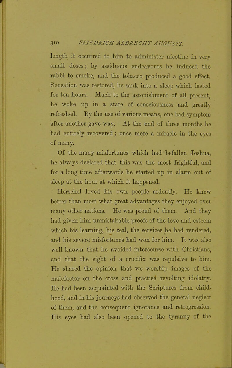 length it occurred to liim to administer nicotine in very small doses; by assiduous endeavours lie induced the rabbi to smoke, and the tobacco produced a good effect. Sensation was restored, he sank into a sleep which lasted for ten hours. Much to the astonishment of all present, he woke iip in a state of consciousness and greatly refreshed. By the use of various means, one bad symptom after another gave way. At the end of three months he had entirely recovered; once more a miracle in the eyes of many. Of the many misfortunes which had befallen Joshua, he always declared that this was the most frightful, and for a long time afterwards he started up in alarm out of sleep at the hour at which it happened. Herschel loved his own people ardently. He knew better than most what great advantages they enjoyed over many other nations. He was proud of them. And they had given him unmistakable proofs of the love and esteem which his learning, his zeal, the services he had rendered, and his severe misfortunes had won for him. It was also well known that he avoided intercourse with Christians, and that the sight of a crucifix was repulsive to him. He shared the opinion that we worship images of the malefactor on the cross and practise revolting idolatry. He had been acquainted with the Scriptures from child- hood, and in his journeys had observed the general neglect of them, and the consequent ignorance and retrogression. His eyes had also been opened to the tyranny of the
