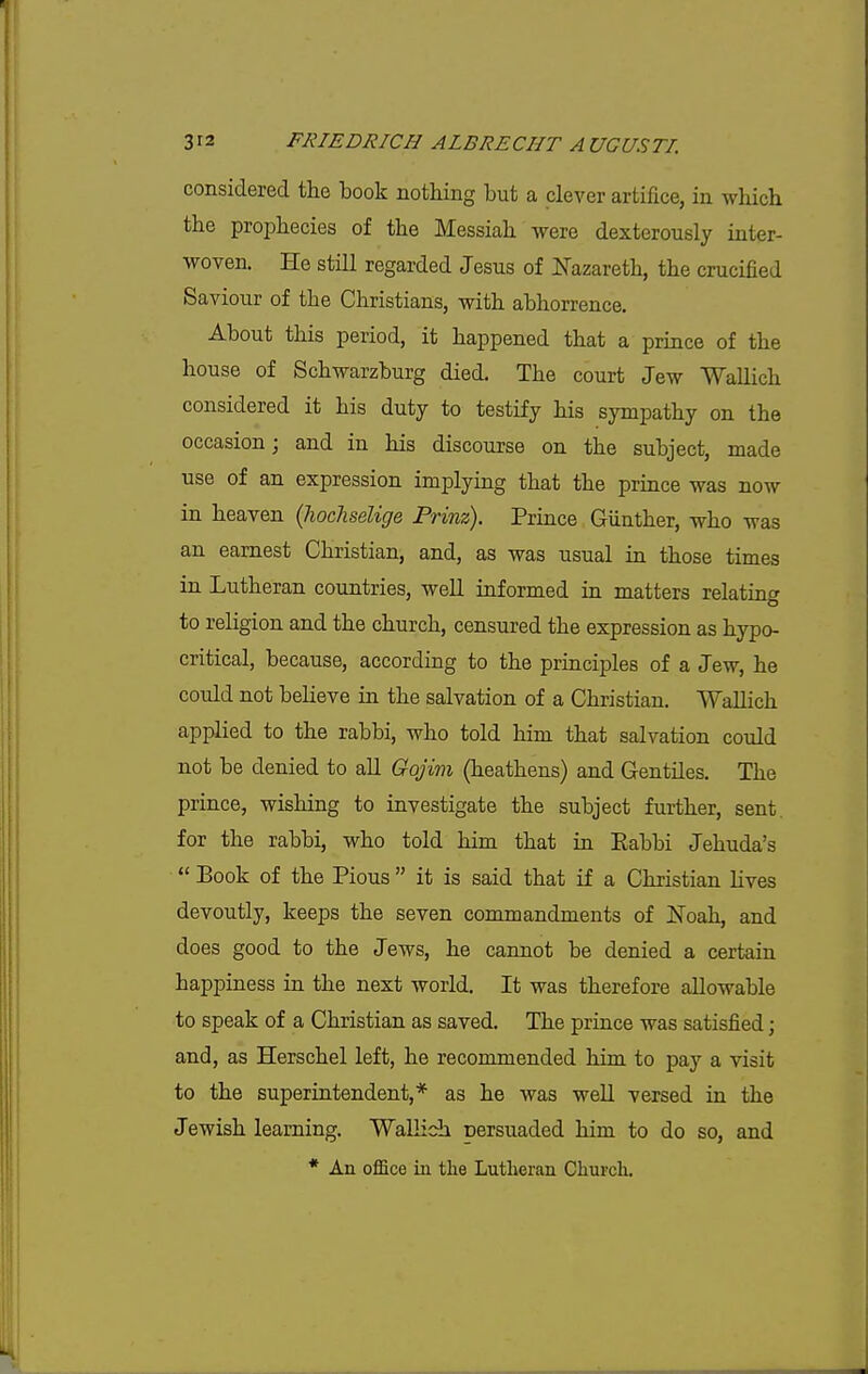 considered the book nothing but a clever artifice, in which the prophecies of the Messiah were dexterously inter- woven. He still regarded Jesus of Nazareth, the crucified Saviour of the Christians, with abhorrence. About this period, it happened that a prince of the house of Schwarzburg died. The court Jew Wallich considered it his duty to testify his sympathy on the occasion; and in his discourse on the subject, made use of an expression implying that the prince was now in heaven {hochselige Prinz). Prince Giinther, who was an earnest Christian, and, as was usual in those times in Lutheran countries, well informed in matters relatint^ to religion and the church, censured the expression as hypo- critical, because, according to the principles of a Jew, he could not believe in the salvation of a Christian. Wallich applied to the rabbi, who told him that salvation could not be denied to all Gojim (heathens) and Gentiles. The prince, wishing to investigate the subject further, sent, for the rabbi, who told him that in Eabbi Jehuda's  Book of the Pious  it is said that if a Christian lives devoutly, keeps the seven commandments of Noah, and does good to the Jews, he cannot be denied a certain happiness in the next world. It was therefore allowable to speak of a Christian as saved. The prince was satisfied; and, as Herschel left, he recommended him to pay a visit to the superintendent,* as he was well versed in the Jewish learning. Wallich uersuaded him to do so, and * An office in the Lutheran Church.