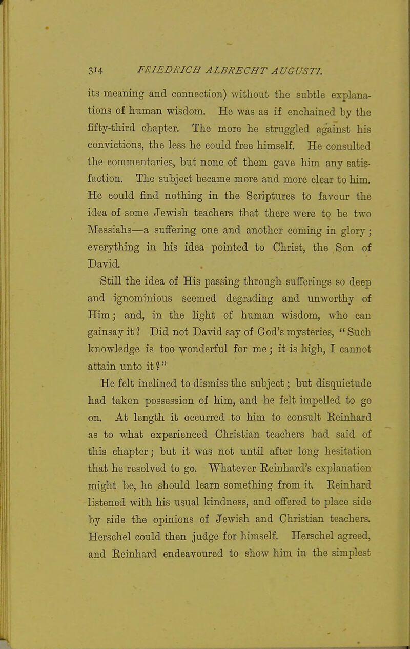 its meaning and connection) without the subtle explana- tions of human wisdom. He was as if enchained by the fifty-third chapter. The more he struggled against his convictions, the less he could free himself. He consulted the commentaries, but none of them gave him any satis- faction. The subject became more and more clear to him. He could find nothing in the Scriptures to favour the idea of some Jewish teachers that there were to be two Messiahs—a suffering one and another coming in glory; everything in his idea pointed to Christ, the Son of David. Still the idea of His passing through sufferings so deep and ignominious seemed degrading and unworthy of Him; and, in the light of human wisdom, who can gainsay it ? Did not David say of God's mysteries,  Such knowledge is too wonderful for me; it is high, I cannot attain unto it ? He felt inclined to dismiss the subject; but disquietude had taken possession of him, and he felt impelled to go on. At length it occurred to him to consult Eeinhard as to what experienced Christian teachers had said of this chapter; but it was not until after long hesitation that he resolved to go. Whatever Eeinhard's explanation might be, he should learn something from it. Eeinhard listened with his usual kindness, and ofi'ered to place side by side the opinions of Jewish and Christian teachers. Herschel could then judge for himself. Herschel agreed, and Eeinhard endeavoured to show him in the simplest