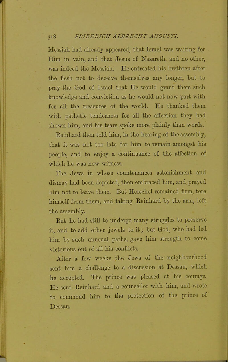 IMossiah had already appeared, that Israel was waiting for Hiia in vain, and that Jesus of Nazareth, and no other, was indeed the Messiah, He entreated his brethren after the flesh not to deceive themselves any longer, but to pray the God of Israel that He would grant them such knowledge and conviction as he would not now part with for all the treasures of the world. He thanked them with pathetic tenderness for aU the affection they had shown him, and his tears spoke more plainly than words. Eeinhard then told him, in the hearing of the assembly, that it was not too late for him to remain amongst his people, and to enjoy a continuance of the affection of which he was now witness. The Jews in whose countenances astonishment and dismay had been depicted, then embraced him, and. prayed him not to leave them. But Herschel remained firm, tore himself from them, and taking Eeinhard by the arm, left the assembly. But he had still to undergo many struggles to preserve it, and to add other jewels to it; but God, who had led him by such unusual paths, gave him strength to come victorious out of aU his conflicts. After a few weeks the Jews of the neighbourhood sent him a challenge to a discussion at Dessau, which he accepted. The prince was pleased at his courage. He sent Eeinhard and a counsellor with him, and A^Tote to commend him to the protection of the prince of Dessau.