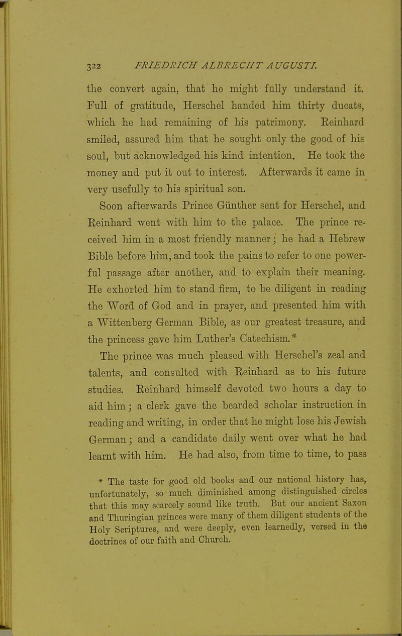 tlie convert again, that lie might fully understand it. Full of gratitude, Herschel handed him thirty ducats, which he had remaining of his patrimony. Eeinhard smiled, assured him that he sought only the good of his soul, bnt acknowledged his kind intention. He took the money and put it out to interest. Afterwards it came in very usefully to his spiritual son. Soon afterwards Prince Giinther sent for Herschel, and Eeinhard went with him to the palace. The prince re- ceived him in a most friendly manner; he had a Hebrew Bible before him, and took the pains to refer to one power- ful passage after another, and to explain their meaning. He exhorted him to stand firm, to be diligent in reading the Word of God and in prayer, and presented him with a Wittenberg German Bible, as our greatest treasure, and the princess gave him Luther's Catechism.* The prince was much pleased with Herschel's zeal and talents, and consulted with Eeinhard as to his future studies. Eeinhard himself devoted two hours a day to aid him; a clerk gave the bearded scholar instruction in reading and writing, in order that he might lose his Jewish German; and a candidate daily went over what he had learnt with him. He had also, from time to time, to pass * The taste for good old books and our national history has, unfortunately, so much diminished among distinguished circles that this may scarcely sound like truth. But our ancient Saxon and Thuringian princes were many of them diligent students of the Holy Scriptures, and were deeply, even learnedly, versed in the doctrines of our faith and Church.