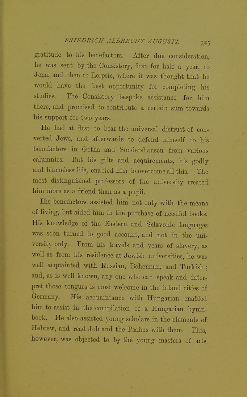 gratitude to liis benefactors. After due consideration, lie was sent by the Consistory, first for half a year, to Jena, and then to Leipsic, where it was thought that he would have the best opportunity for completing his studies. The Consistory bespoke assistance for him there, and promised to contribute a certain sum towards his support for two years. He had at first to bear the universal distrust of con- verted Jews, and afterwards to defend himself to his benefactors in Gotha and Sondershausen from various calumnies. Eut his gifts and acquirements, his godly and blameless life, enabled him to overcome all this. The most distinguished professors of the university treated him more as a friend than as a pupil. His benefactors assisted him not only with the means of living, but aided him in the purchase of needful books. His knowledge of the Eastern and Sclavonic languages was soon turned to good account, and not in the uni- versity only. From his travels and years of slavery, as well as from his residence at Jewish universities, he was well acquainted with Eussian, Bohemian, and Turkish; and, as is well known, any one who can speak and inter- pret those tongues is most welcome in the inland cities of German}'. His acquaintance with Hungarian enabled him to assist in the compilation of a liungarian hymn- book. He also assisted young scholars in the elements of Hebrew, and read Job and the Psalms with them. This, however, was objected to by the young masters of arts