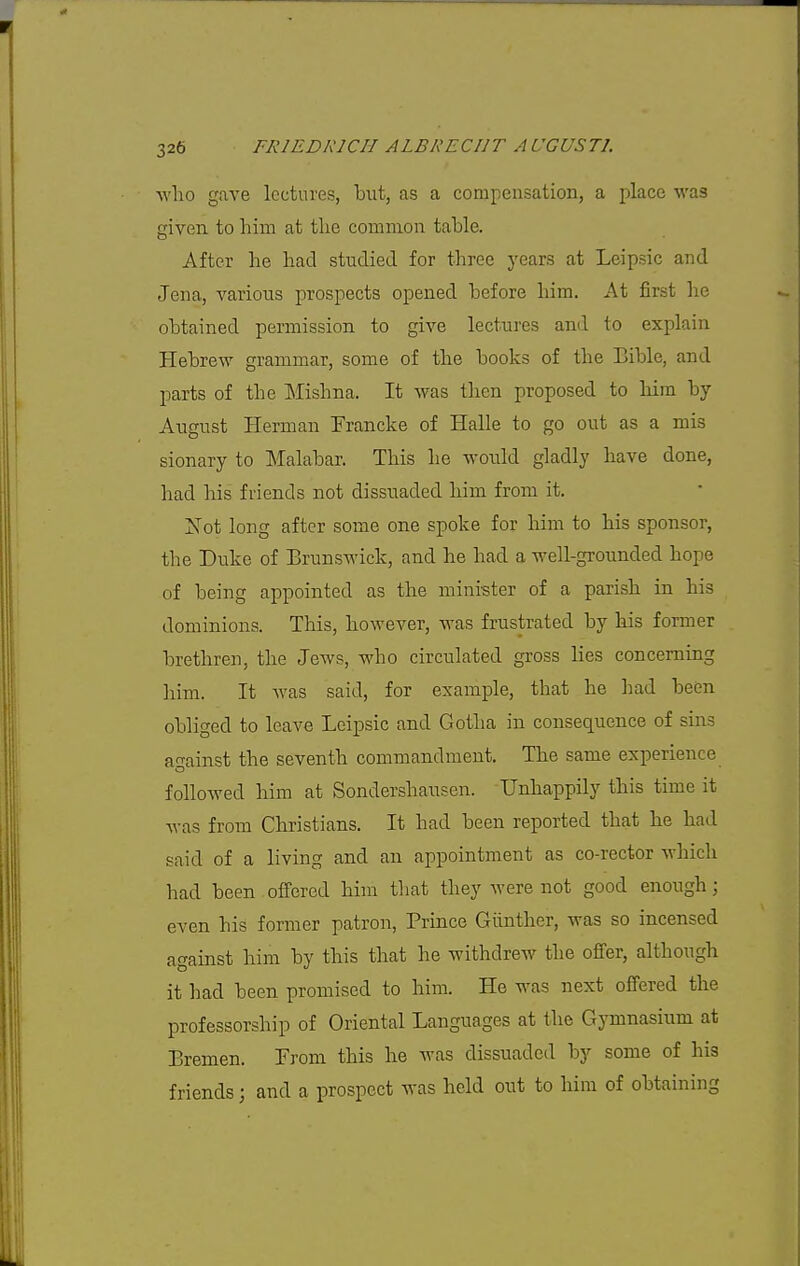 -who gave lectures, but, as a compensation, a place was given to him at the common table. After he had studied for three years at Leipsic and Jena, varioiis prospects opened before him. At first he obtained permission to give lectures and to explain Hebrew grammar, some of the books of the Bible, and parts of the Mishna. It was then proposed to him by August Herman Francke of Halle to go out as a mis sionary to Malabar. This he would gladly have done, had his friends Bot dissuaded him from it. Xot long after some one spoke for him to his sponsor, the Duke of Brunswick, and he had a well-grounded hope of being appointed as the mini'ster of a parish in his dominions. This, however, was frustrated by his former brethren, the Jews, who circulated gross lies concerning him. It Avas said, for example, that he had been obliged to leave Leipsic and Gotlia in consequence of sins against the seventh commandment. The same experience followed him at Sondershausen. Unhappily this time it was from Christians. It had been reported that he had said of a living and an appointment as co-rector which had been offered him that they were not good enough; even his former patron, Prince Giinther, was so incensed against him by this that he withdrew the offer, although it had been promised to him. He was next offered the professorship of Oriental Languages at the Gymnasium at Bremen. From this he was dissuaded by some of his friends; and a prospect was held out to him of obtaining