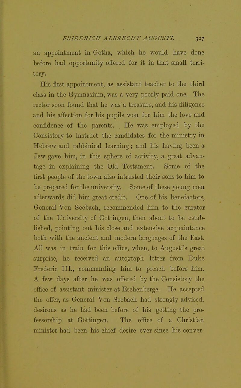 an appointment in Gotlia, wliicli he would have done before had opportunity offered for it in that small terri- tory. His first appointment, as assistant teacher to the third class in the Gymnasium, was a very poorly paid one. The rector soon found that he was a treasure, and his diligence and his affection for his pupils won for him the love and confidence of the parents. He was employed by the Consistory to instruct the candidates for the ministry in Hebrew and rabbinical learning; and his having been a Jew gave him, in this sphere of activity, a great advan- tage in explaining the Old Testament. Some of the first people of the town also intrusted their sons to him to be prepared for the university. Some of these young men afterwards did him great credit. One of his benefactors, General Von Seebach, recommended him to the curator of the University of Gottingen, then about to be estab- lished, pointing out his close and extensive acquaintance both with the ancient and modern languages of the East. All was in train for this ofl&ce, when, to Augusti's great surprise, he received an autograph letter from Duke Frederic III., commanding him to preach before him. A few days after he was offered by the Consistory the office of assistant minister at Eschenberge. He accepted the offer, as General Von Seebach had strongly advised, desirous as he had been before of his getting the pro- fessorship at Gottingen. The office of a Christian minister had been his chief desire ever since his conver-