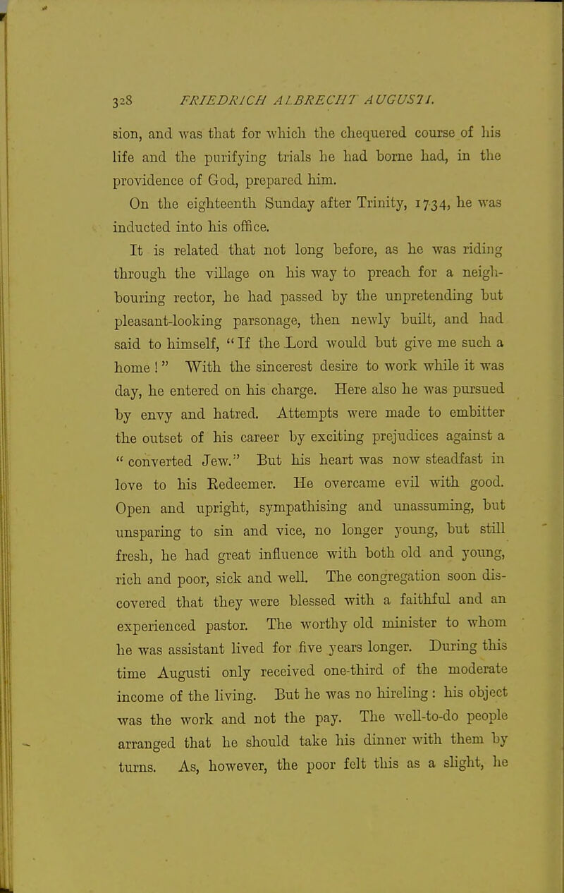 sion, and was that for -whicli the chequered course of liis life and the purifying trials he had borne had, in the providence of God, prepared him. On the eighteenth Sunday after Trinity, 1734, he was inducted into his office. It is related that not long before, as he was riding through the village on his way to preach for a neigh- bouring rector, he had passed by the unpretending but pleasant-looking parsonage, then newly built, and had said to himself,  If the Lord would but give me such a home !  With the sincerest desire to work whde it was day, he entered on his charge. Here also he was pursued by envy and hatred. Attempts were made to embitter the outset of his career by exciting prejudices against a  converted Jew.'' But his heart was now steadfast in love to his Eedeemer. He overcame evil with good. Open and upright, sympathising and imassuming, but unsparing to sin and vice, no longer young, but still fresh, he had great influence with both old and young, rich and poor, sick and well. The congregation soon dis- covered that they were blessed with a faithful and an experienced pastor. The worthy old minister to whom he was assistant lived for five years longer. During this time Augusti only received one-third of the moderate income of the living. But he was no hireling : his object was the work and not the pay. The well-to-do people arranged that he should take his dinner with them by turns. As, however, the poor felt this as a sHght, he