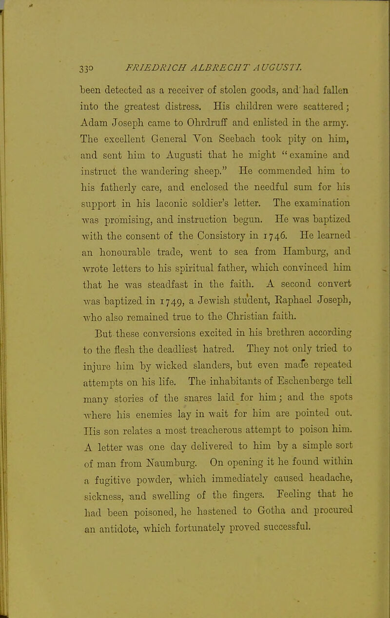 been detected as a receiver of stolen goods, and liad fallen into the greatest distress. His cliildren were scattered; Adam Joseph came to Ohrdrufif and enlisted in the army. The excellent General Von Seebach took pity on him, and sent him to Augusti that he might  examine and instruct the wandering sheep. He commended him to his fatherly care, and enclosed the needful sum for his support in his laconic soldier's letter. The examination Avas promising, and instruction begun. He was baptized with the consent of the Consistory in 1746. He learned an honourable trade, went to sea from Hamburg, and wrote letters to his spiritual father, which convinced him that he was steadfast in the faith. A second convert was baptized in 1749, a Jewish student, Kaphael Joseph, who also remained true to the Christian faith. But these conversions excited in his brethren according to the flesh the deadliest hatred. They not only tried to injure him by wicked slanders, but even made repeated attempts on his life. The inhabitants of Eschenberge tell many stories of the snares laid for him; and the spots where his enemies lay in Avait for him are pointed out. His son relates a most treacherous attempt to poison him. A letter was one day delivered to him by a simple sort of man from Naumburg. On opening it he found within a fugitive powder, which immediately caused headache, sickness, -and swelling of the fingers. Feeling that he had been poisoned, he hastened to Gotha and procured an antidote, which fortvmately proved successful.