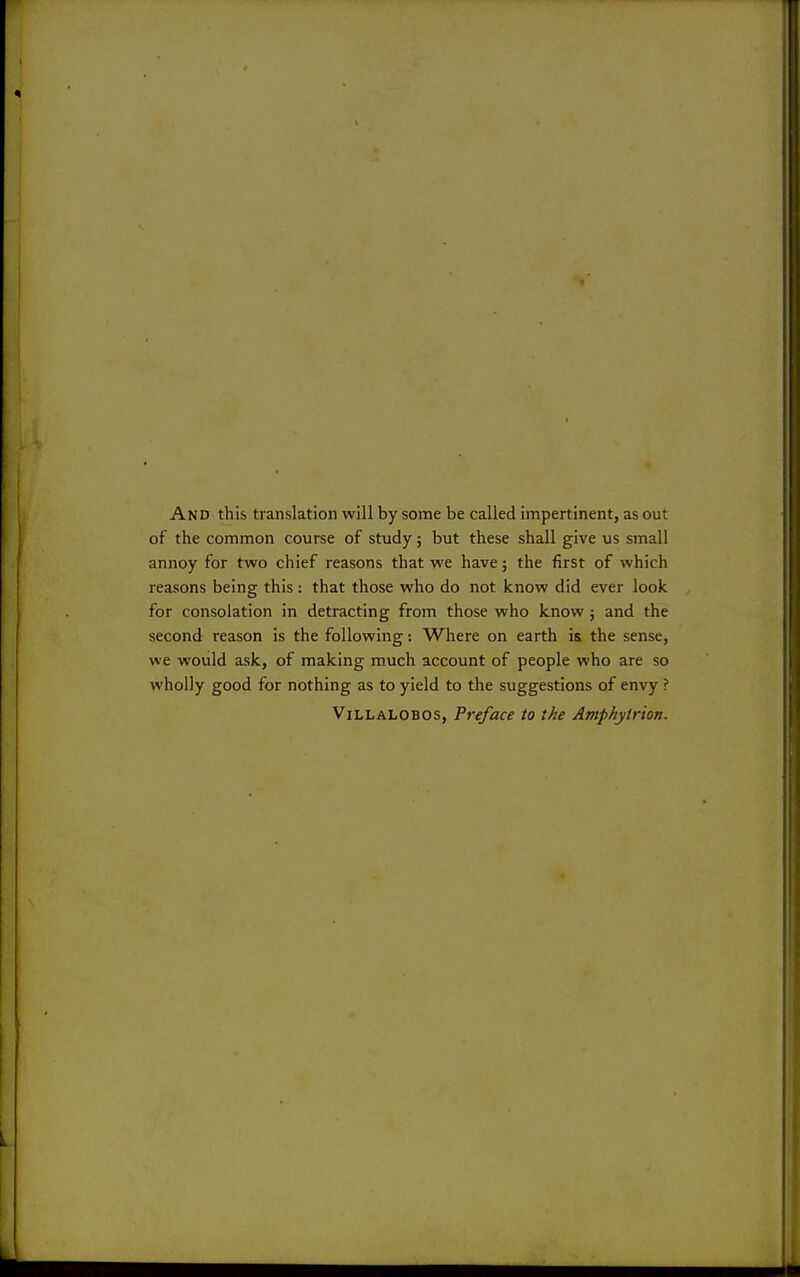 And this translation will by some be called impertinent, as out of the common course of study; but these shall give us small annoy for two chief reasons that we have; the first of which reasons being this : that those who do not know did ever look for consolation in detracting from those who know; and the second reason is the following -. Where on earth is the sense, we would ask, of making much account of people who are so wholly good for nothing as to yield to the suggestions of envy ? ViLLALOBOS, Preface to the Amphytrion.