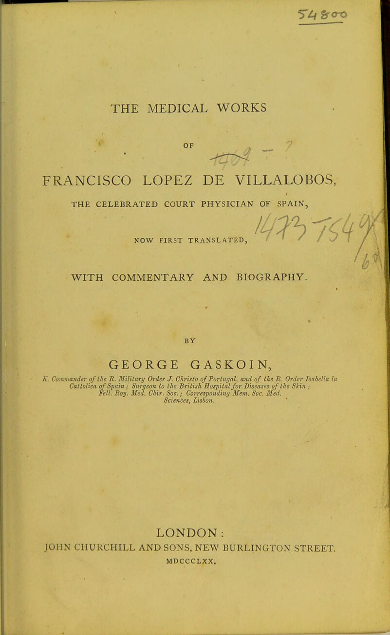 tfOX> THE MEDICAL WORKS OF . ^ FRANCISCO LOPEZ DE VILLALOBOS, THE CELEBRATED COURT PHYSICIAN OF SPAIN, NOW FIRST TRANSLATED, WITH COMMENTARY AND BIOGRAPHY. BY GEORGE GASKOIN, A'. Commander of ike E. Military Order J. Chrislo ofTorlugal, and of the R. Order Isabella la CalloUca of Spain; Snraeon to the British Hospital for Diseases of the Skin ; Fell. Roy. Med. Chir. Soc.; Correspnndimj Mem. Soc. Med. Sciences, Lisbon. LONDON: JOHN CHURCHILL AND SONS, NEW BURLINGTON STREET. MDCCCLXX.