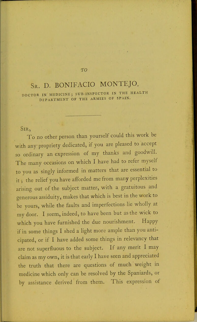 TO Sr. D. BONIFACIO MONTEJO, DOCTOR IN MEDICINE; SUB-INSPECTOR IN THE HEA DEPARTMENT OF THE ARMIES OF SPAIN. Sir, To no other person than yourself could this work be with any propriety dedicated, if you are pleased to accept so ordinary an expression of my thanks and goodwill. The many occasions on which I have had to refer myself to you as singly informed in matters that are essential to it; the relief you have afforded me from many perplexities arising out of the subject matter, with a gratuitous and generous assiduity, makes that which is best in the work to be yours, while the faults and imperfections lie wholly at my door. I seem, indeed, to have been but as the wick to which you have furnished the due nourishment. Happy if in some things I shed a light more ample than you anti- cipated, or if I have added some things in relevancy that are not superfluous to the subject. If any merit I may claim as my own, it is that early I have seen and appreciated the truth that there are questions of much weight in medicine which only can be resolved by the Spaniards, or by assistance derived from them. This expression of