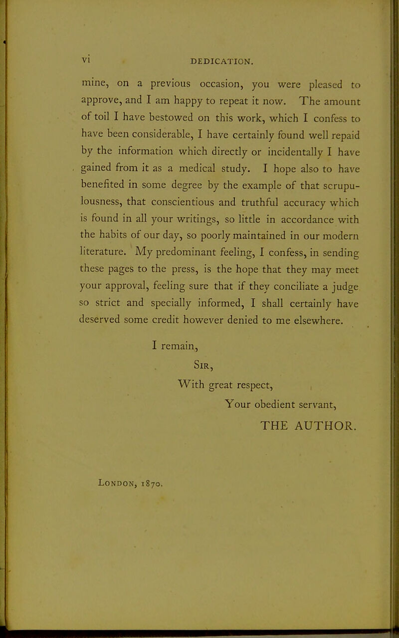 VI DEDICATION. mine, on a previous occasion, you were pleased to approve, and I am happy to repeat it now. The amount of toil I have bestowed on this work, which I confess to have been considerable, I have certainly found well repaid by the information which directly or incidentally I have gained from it as a medical study. I hope also to have benefited in some degree by the example of that scrupu- lousness, that conscientious and truthful accuracy which is found in all your writings, so little in accordance with the habits of our day, so poorly maintained in our modern literature. My predominant feeling, 1 confess, in sending these pages to the press, is the hope that they may meet your approval, feeling sure that if they conciliate a judge so strict and specially informed, I shall certainly have deserved some credit however denied to me elsewhere. I remain, Sir, With great respect. Your obedient servant, THE AUTHOR. London, 1870.