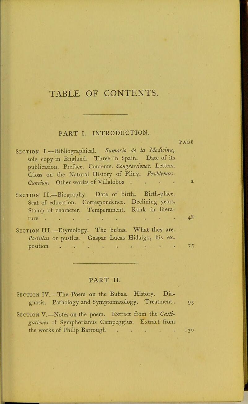 TABLE OF CONTENTS. PART I. INTRODUCTION. PAGE Section I.—Bibliographical. Sumario de la Medicina, sole copy in England. Three in Spain. Date of its publication. Preface. Contents. Congressiones. Letters. Gloss on the Natural History of Pliny. Problemas. Cancion. Other works of Villalobos .... * Section II.—Biography. Date of birth. Birth-place. Seat of education. Correspondence. Declining years. Stamp of character. Temperament. Rank in litera- ture 4-8 Section III.—Etymology. The bubas. What they are. Postillas or pustles. Caspar Lucas Hidalgo, his ex- position ......... 7^ PART II. Section IV.—The Poem on the Bubas. History. Dia- gnosis. Pathology and Symptomatology. Treatment. 93 Section V.—Notes on the poem. Extract from the Casti- gationes of Symphorianus Campeggius. Extract from the works of Philip Barrough 130