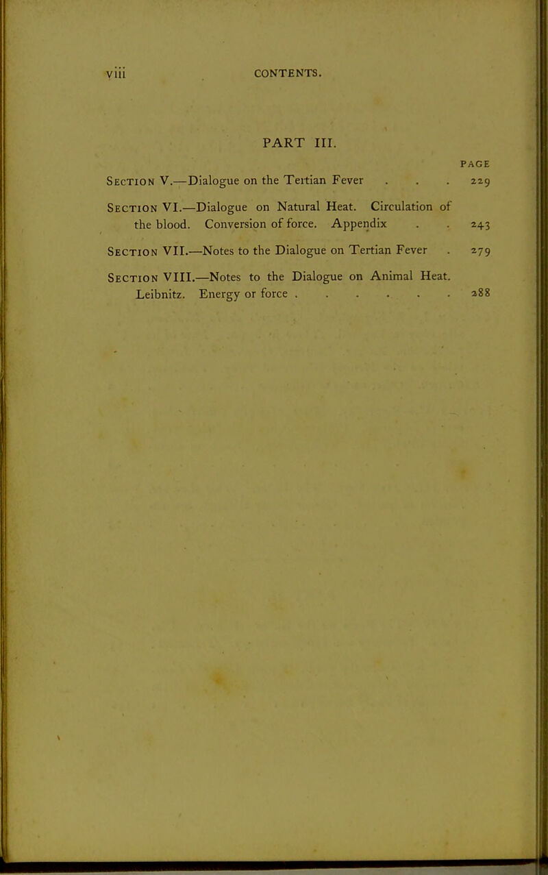 yiii CONTENTS. PART III. PAGE Section V.—Dialogue on the Tertian Fever . . . 229 Section VI.—Dialogue on Natural Heat. Circulation of the blood. Conversion of force. Appendix . . 243 Section VII.—Notes to the Dialogue on Tertian Fever . 279 Section VIII.—Notes to the Dialogue on Animal Heat. Leibnitz. Energy or force a88