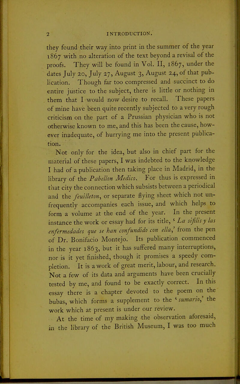 they found their way into print in the summer of the year 1867 with no alteration of the text beyond a revisal of the proofs. They will be found in Vol. II, 1867, under the dates July 20, July 27, August 3, August 24, of that pub- lication. Though far too compressed and succinct to do entire justice to the subject, there is little or nothing in them that I would now desire to recall. These papers of mine have been quite recently subjected to a very rough criticism on the part of a Prussian physician who is not otherwise known to me, and this has been the cause, how- ever inadequate, of hurrying me into the present publica- tion. Not only for the idea, but also in chief part for the material of these papers, I was indebted to the knowledge I had of a publication then taking place in Madrid, in the library of the Pabellon Medico. For thus is expressed in that city the connection which subsists between a periodical and the feuilleton., or separate flying sheet which not un- frequently accompanies each issue, and which helps to form a volume at the end of the year. In the present instance the work or essay had for its title, ' La sifilis y las enfermedades que se han confundido con ella^ from the pen of Dr. Bonifacio Montejo. Its publication commenced in the year 1863, but it has suffered many interruptions, nor is it yet finished, though it promises a speedy com- pletion. It is a work of great merit, labour, and research. Not a few of its data and arguments have been crucially tested by me, and found to be exactly correct. In this essay there is a chapter devoted to the poem on the bubas, which forms a supplement to the ' sumario^' the work which at present is under our review. At the time of my making the observation aforesaid, in the library of the British Museum, I was too much